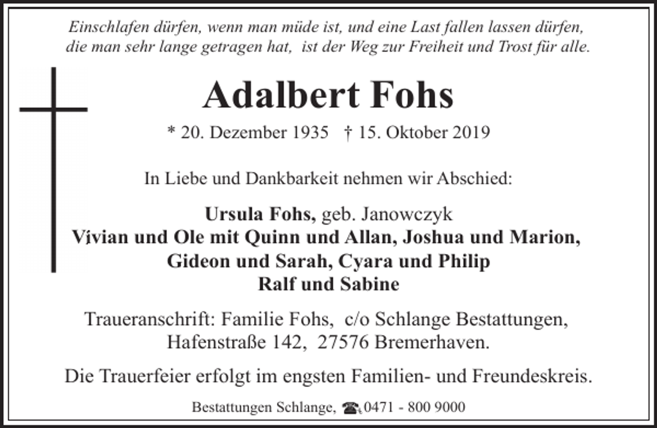 <p>Einschlafen dürfen, wenn man müde ist, und eine Last fallen lassen dürfen,<br />die man sehr lange getragen hat, ist der Weg zur Freiheit und Trost für alle.</p><p>Adalbert Fohs</p><p>* 20. Dezember 1935 † 15. Oktober 2019<br />In Liebe und Dankbarkeit nehmen wir Abschied:</p><p>Ursula Fohs, geb. Janowczyk<br />Viivian und Ole mit Quinn und Allan, Joshua und Marion,<br />Gideon und Sarah, Cyara und Philip<br />Ralf und Sabine<br />Traueranschrift: Familie Fohs, c/o Schlange Bestattungen,<br />Hafenstraße 142, 27576 Bremerhaven.<br />Die Trauerfeier erfolgt im engsten Familien- und Freundeskreis.<br />Bestattungen Schlange,</p><p>0471 - 800 9000</p>