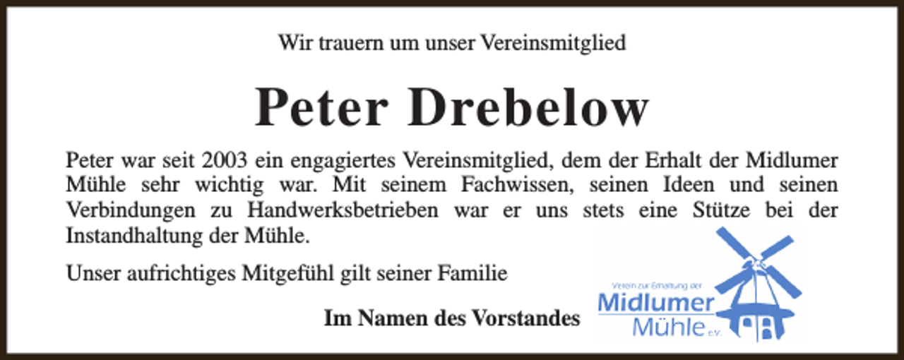 <p>Wir trauern um unser Vereinsmitglied</p><p>Peter Drebelow<br />Peter war seit 2003 ein engagiertes Vereinsmitglied, dem der Erhalt der Midlumer<br />Mühle sehr wichtig war. Mit seinem Fachwissen, seinen Ideen und seinen<br />Verbindungen zu Handwerksbetrieben war er uns stets eine Stütze bei der<br />Instandhaltung der Mühle.<br />Unser aufrichtiges Mitgefühl gilt seiner Familie<br />Im Namen des Vorstandes</p>