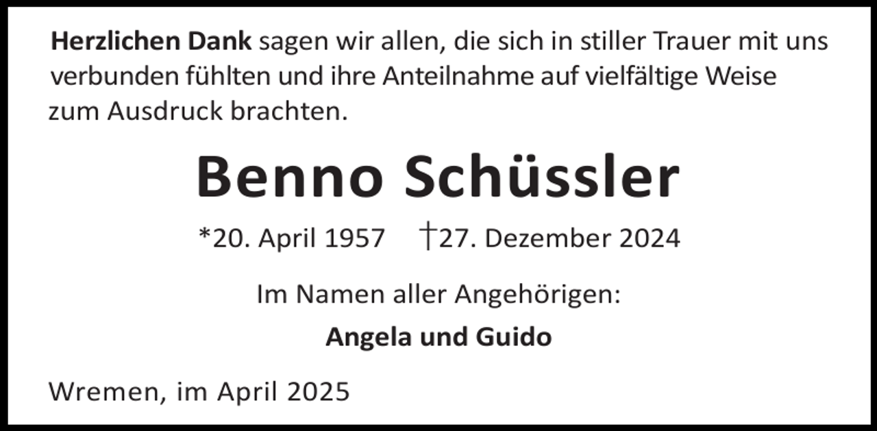 <p>Herzlichen Dank sagen wir allen, die sich in stiller Trauer mit uns<br />verbunden fühlten und ihre Anteilnahme auf vielfältige Weise<br />zum Ausdruck brachten.</p><p>Benno Schüssler<br />*20. April 1957</p><p>†27. Dezember 2024</p><p>Im Namen aller Angehörigen:<br />Angela und Guido<br />Wremen, im April 2025</p>