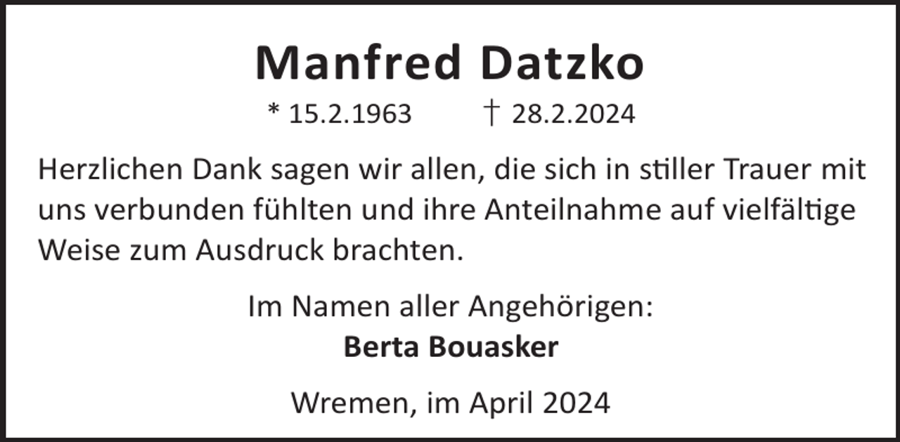 <p>Manfred Datzko<br />* 15.2.1963</p><p>† 28.2.2024</p><p>Herzlichen Dank sagen wir allen, die sich in sller Trauer mit<br />uns verbunden fühlten und ihre Anteilnahme auf vielfälge<br />Weise zum Ausdruck brachten.<br />Im Namen aller Angehörigen:<br />Berta Bouasker<br />Wremen, im April 2024</p>
