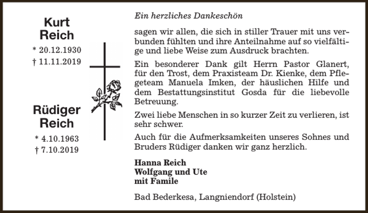 <p>Kurt<br />Reich<br />* 20.12.1930<br />† 11.11.2019</p><p>Rüdiger<br />Reich<br />* 4.10.1963<br />† 7.10.2019</p><p>Ein herzliches Dankeschön<br />sagen wir allen, die sich in stiller Trauer mit uns verbunden fühlten und ihre Anteilnahme auf so vielfältige und liebe Weise zum Ausdruck brachten.<br />Ein besonderer Dank gilt Herrn Pastor Glanert,<br />für den Trost, dem Praxisteam Dr. Kienke, dem Pflegeteam Manuela Imken, der häuslichen Hilfe und<br />dem Bestattungsinstitut Gosda für die liebevolle<br />Betreuung.<br />Zwei liebe Menschen in so kurzer Zeit zu verlieren, ist<br />sehr schwer.<br />Auch für die Aufmerksamkeiten unseres Sohnes und<br />Bruders Rüdiger danken wir ganz herzlich.<br />Hanna Reich<br />Wolfgang und Ute<br />mit Famile<br />Bad Bederkesa, Langniendorf (Holstein)</p>