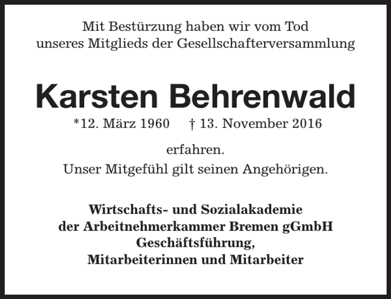 <p>Mit Bestürzung haben wir vom Tod<br />unseres Mitglieds der Gesellschafterversammlung</p><p>Karsten Behrenwald<br />*12. März 1960</p><p>† 13. November 2016</p><p>erfahren.<br />Unser Mitgefühl gilt seinen Angehörigen.<br />Wirtschafts- und Sozialakademie<br />der Arbeitnehmerkammer Bremen gGmbH<br />Geschäftsführung,<br />Mitarbeiterinnen und Mitarbeiter</p>