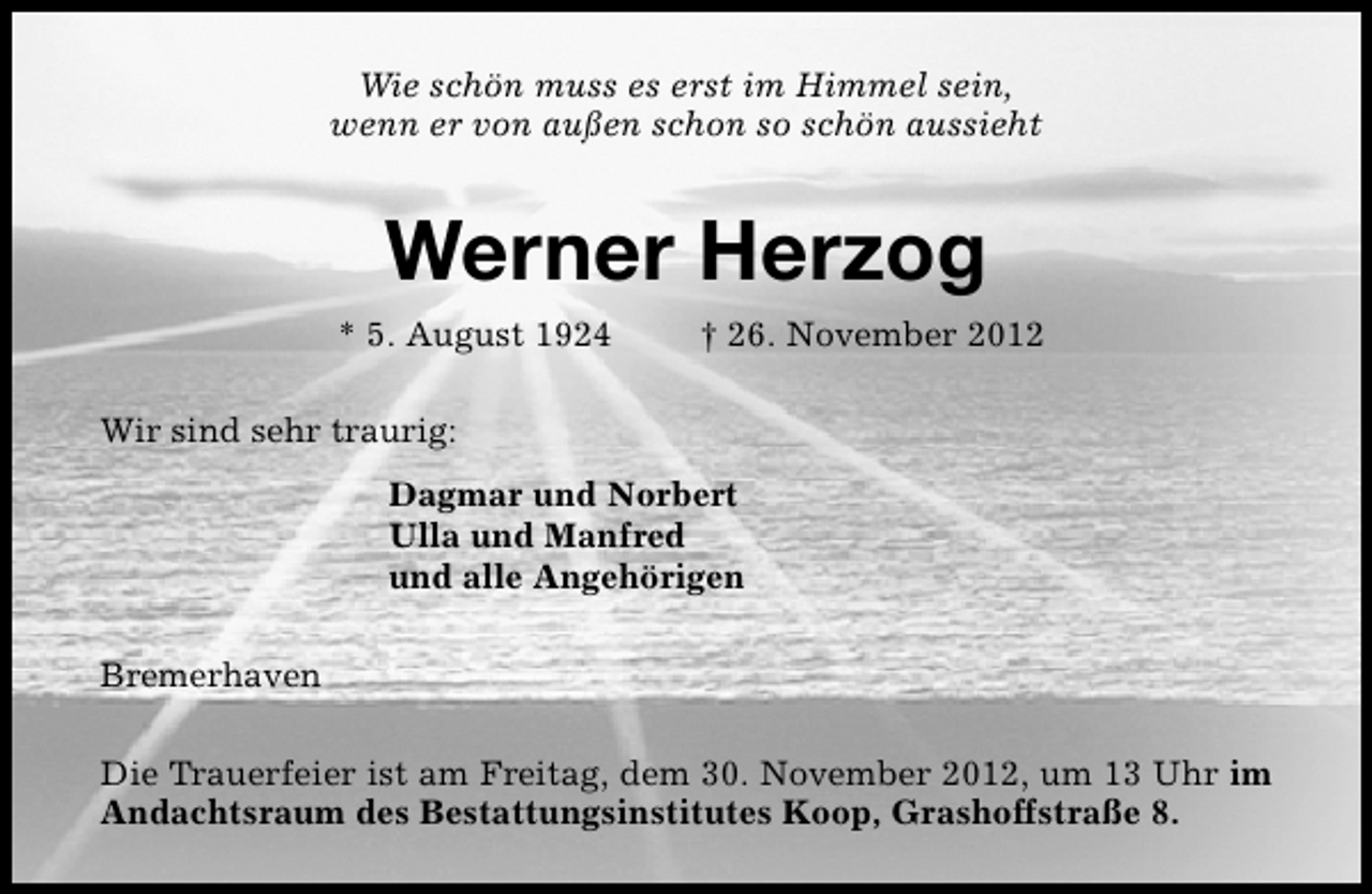 <p>Wie schön muss es erst im Himmel sein,<br />wenn er von außen schon so schön aussieht</p><p>Werner Herzog<br />* 5. August 1924</p><p>† 26. November 2012</p><p>Wir sind sehr traurig:<br />Dagmar und Norbert<br />Ulla und Manfred<br />und alle Angehörigen<br />Bremerhaven<br />Die Trauerfeier ist am Freitag, dem 30. November 2012, um 13 Uhr im<br />Andachtsraum des Bestattungsinstitutes Koop, Grashoffstraße 8.</p>