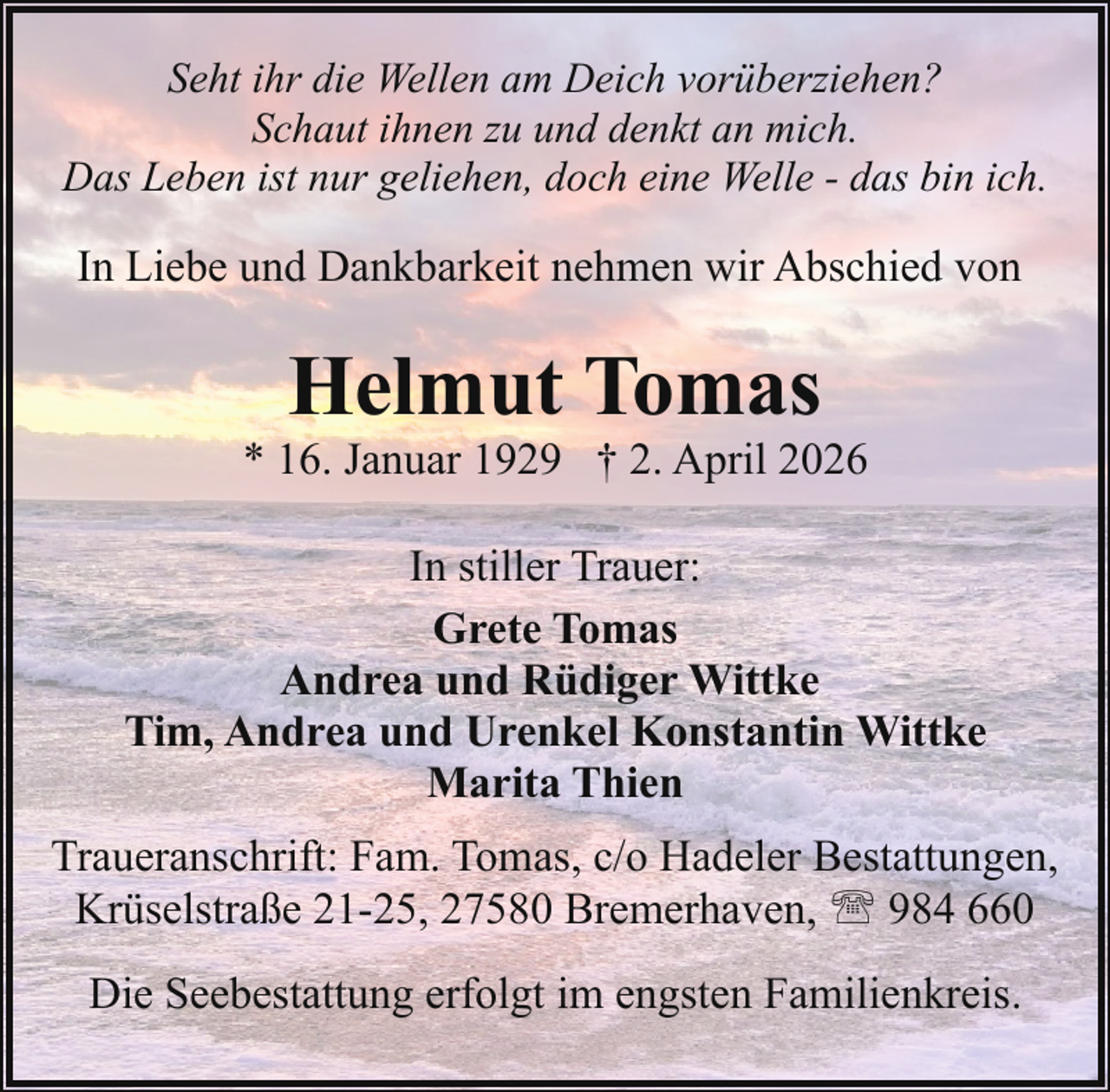 <p>Seht ihr die Wellen am Deich vorüberziehen?<br />Schaut ihnen zu und denkt an mich.<br />Das Leben ist nur geliehen, doch eine Welle - das bin ich.</p><p>In Liebe und Dankbarkeit nehmen wir Abschied von</p><p>Helmut Tomas</p><p>* 16. Januar 1929 † 2. April 2026<br />In stiller Trauer:<br />Grete Tomas<br />Andrea und Rüdiger Wittke<br />Tim, Andrea und Urenkel Konstantin Wittke<br />Marita Thien<br />Traueranschrift: Fam. Tomas, c/o Hadeler Bestattungen,<br />Krüselstraße 21-25, 27580 Bremerhaven, ' 984 660<br />Die Seebestattung erfolgt im engsten Familienkreis.</p>