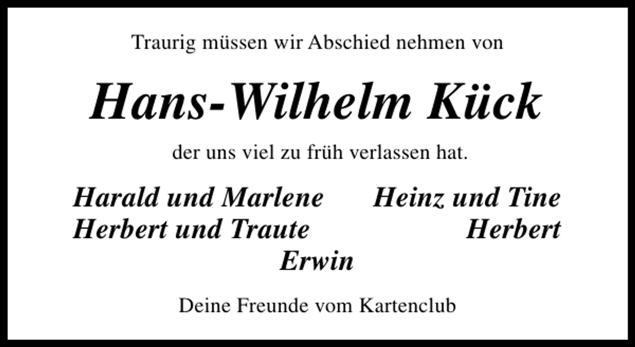 <p>Traurig müssen wir Abschied nehmen von</p><p>Hans-Wilhelm Kück<br />der uns viel zu früh verlassen hat.</p><p>Harald und Marlene<br />Heinz und Tine<br />Herbert und Traute<br />Herbert<br />Erwin<br />Deine Freunde vom Kartenclub</p>