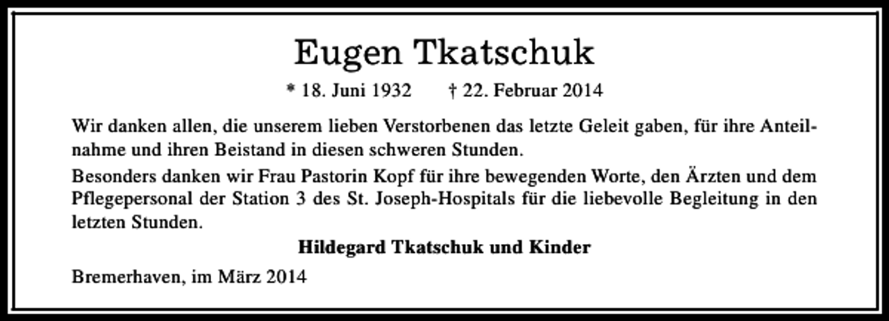 <p>Eugen Tkatschuk</p><p>* 18. Juni 1932</p><p>† 22. Februar 2014</p><p>Wir danken allen, die unserem lieben Verstorbenen das letzte Geleit gaben, für ihre Anteilnahme und ihren Beistand in diesen schweren Stunden.<br />Besonders danken wir Frau Pastorin Kopf für ihre bewegenden Worte, den Ärzten und dem<br />Pflegepersonal der Station 3 des St. Joseph-Hospitals für die liebevolle Begleitung in den<br />letzten Stunden.<br />Hildegard Tkatschuk und Kinder<br />Bremerhaven, im März 2014</p>