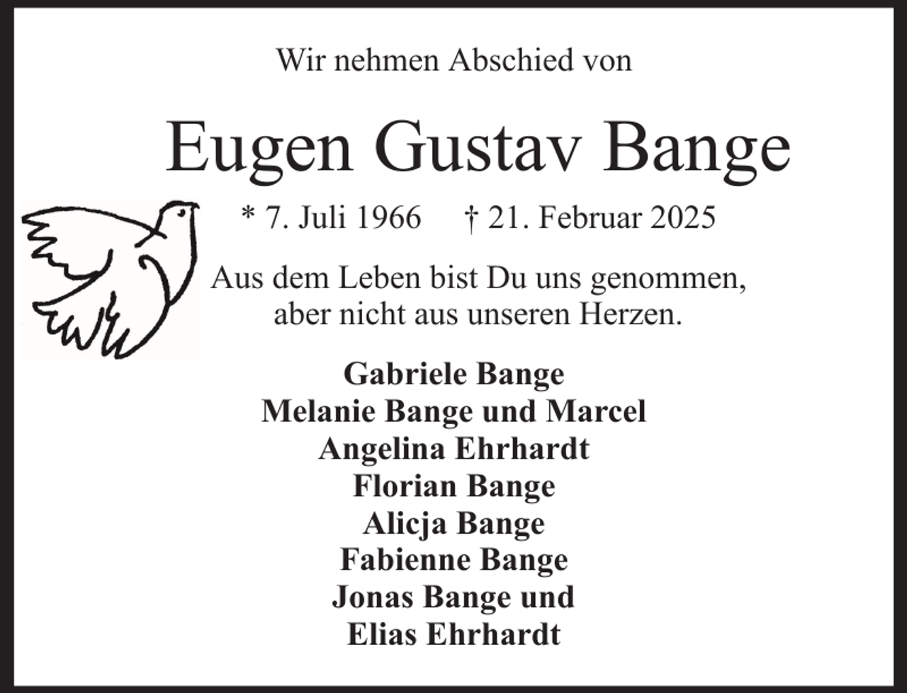 <p>Wir nehmen Abschied von</p><p>Eugen Gustav Bange<br />* 7. Juli 1966</p><p>† 21. Februar 2025</p><p>Aus dem Leben bist Du uns genommen,<br />aber nicht aus unseren Herzen.<br />Gabriele Bange<br />Melanie Bange und Marcel<br />Angelina Ehrhardt<br />Florian Bange<br />Alicja Bange<br />Fabienne Bange<br />Jonas Bange und<br />Elias Ehrhardt</p>
