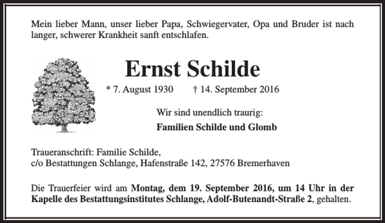 <p>Mein lieber Mann, unser lieber Papa, Schwiegervater, Opa und Bruder ist nach<br />langer, schwerer Krankheit sanft entschlafen.</p><p>Ernst Schilde</p><p>* 7. August 1930</p><p>† 14. September 2016</p><p>Wir sind unendlich traurig:<br />Familien Schilde und Glomb<br />Traueranschrift: Familie Schilde,<br />c/o Bestattungen Schlange, Hafenstraße 142, 27576 Bremerhaven<br />Die Trauerfeier wird am Montag, dem 19. September 2016, um 14 Uhr in der<br />Kapelle des Bestattungsinstitutes Schlange, Adolf-Butenandt-Straße 2, gehalten.</p>