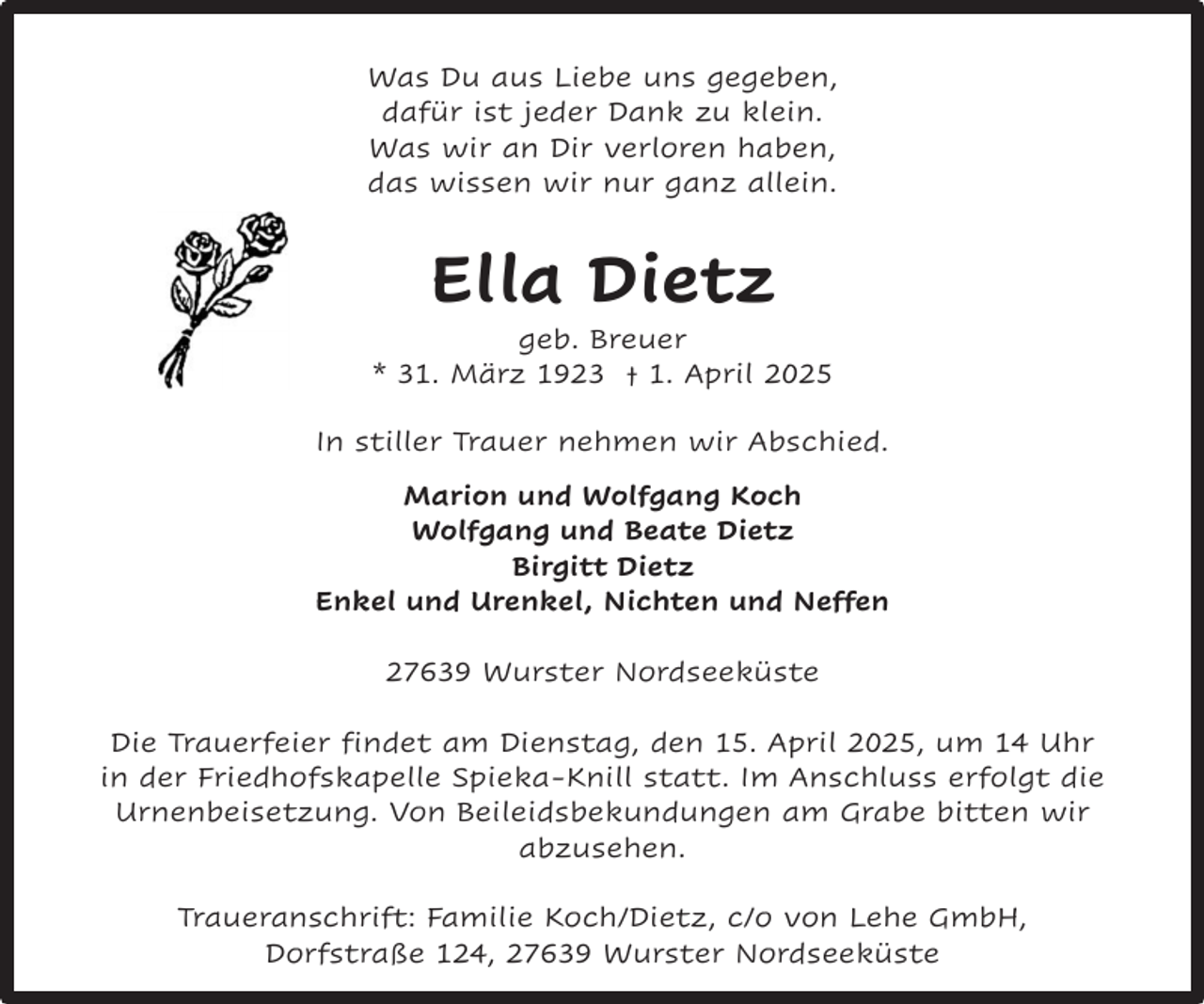 <p>Was Du aus Liebe uns gegeben,<br />dafür ist jeder Dank zu klein.<br />Was wir an Dir verloren haben,<br />das wissen wir nur ganz allein.</p><p>Ella Dietz</p><p>geb. Breuer<br />* 31. März 1923 † 1. April 2025<br />In stiller Trauer nehmen wir Abschied.<br />Marion und Wolfgang Koch<br />Wolfgang und Beate Dietz<br />Birgitt Dietz<br />Enkel und Urenkel, Nichten und Neffen<br />27639 Wurster Nordseeküste<br />Die Trauerfeier findet am Dienstag, den 15. April 2025, um 14 Uhr<br />in der Friedhofskapelle Spieka-Knill statt. Im Anschluss erfolgt die<br />Urnenbeisetzung. Von Beileidsbekundungen am Grabe bitten wir<br />abzusehen.<br />Traueranschrift: Familie Koch/Dietz, c/o von Lehe GmbH,<br />Dorfstraße 124, 27639 Wurster Nordseeküste</p>