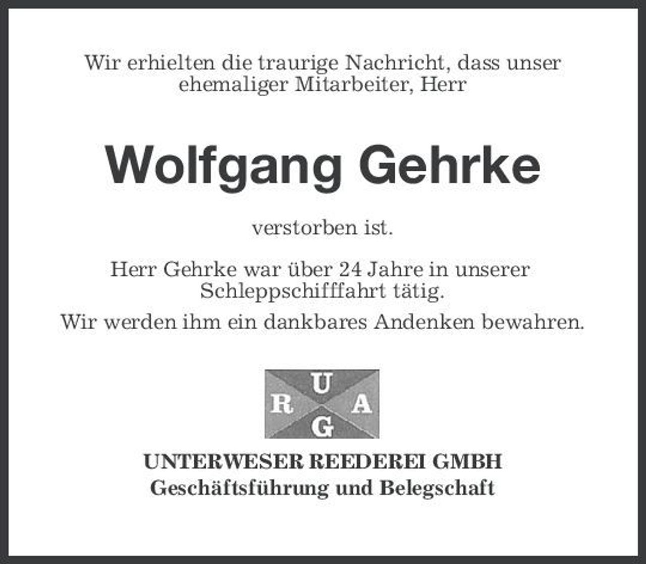 <p>Wir erhielten die traurige Nachricht, dass unser ehemaliger Mitarbeiter, Herr</p><p>Wolfgang Gehrke<br />verstorben ist. Herr Gehrke war über 24 Jahre in unserer Schleppschifffahrt tätig. Wir werden ihm ein dankbares Andenken bewahren.</p><p>UNTERWESER REEDEREI GMBH Geschäftsführung und Belegschaft</p>