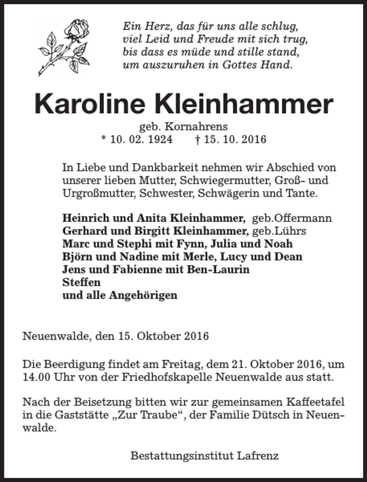 <p>Ein Herz, das für uns alle schlug,<br />viel Leid und Freude mit sich trug,<br />bis dass es müde und stille stand,<br />um auszuruhen in Gottes Hand.</p><p>Karoline Kleinhammer<br />geb. Kornahrens<br />* 10. 02. 1924<br />† 15. 10. 2016</p><p>In Liebe und Dankbarkeit nehmen wir Abschied von<br />unserer lieben Mutter, Schwiegermutter, Groß- und<br />Urgroßmutter, Schwester, Schwägerin und Tante.<br />Heinrich und Anita Kleinhammer, geb.Offermann<br />Gerhard und Birgitt Kleinhammer, geb.Lührs<br />Marc und Stephi mit Fynn, Julia und Noah<br />Björn und Nadine mit Merle, Lucy und Dean<br />Jens und Fabienne mit Ben-Laurin<br />Steffen<br />und alle Angehörigen<br />Neuenwalde, den 15. Oktober 2016<br />Die Beerdigung findet am Freitag, dem 21. Oktober 2016, um<br />14.00 Uhr von der Friedhofskapelle Neuenwalde aus statt.<br />Nach der Beisetzung bitten wir zur gemeinsamen Kaffeetafel<br />in die Gaststätte „Zur Traube“, der Familie Dütsch in Neuenwalde.<br />Bestattungsinstitut Lafrenz</p>