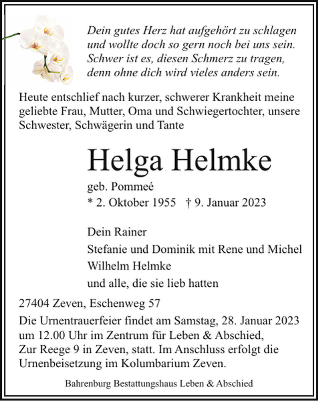 <p>Dein gutes Herz hat aufgehört zu schlagen<br />und wollte doch so gern noch bei uns sein.<br />Schwer ist es, diesen Schmerz zu tragen,<br />denn ohne dich wird vieles anders sein.<br />Heute entschlief nach kurzer, schwerer Krankheit meine<br />geliebte Frau, Mutter, Oma und Schwiegertochter, unsere<br />Schwester, Schwägerin und Tante</p><p>Helga Helmke</p><p>geb. Pommeé<br />* 2. Oktober 1955 † 9. Januar 2023</p><p>Dein Rainer<br />Stefanie und Dominik mit Rene und Michel<br />Wilhelm Helmke<br />und alle, die sie lieb hatten<br />27404 Zeven, Eschenweg 57<br />Die Urnentrauerfeier findet am Samstag, 28. Januar 2023<br />um 12.00 Uhr im Zentrum für Leben &amp; Abschied,<br />Zur Reege 9 in Zeven, statt. Im Anschluss erfolgt die<br />Urnenbeisetzung im Kolumbarium Zeven.<br />Bahrenburg Bestattungshaus Leben &amp; Abschied</p>
