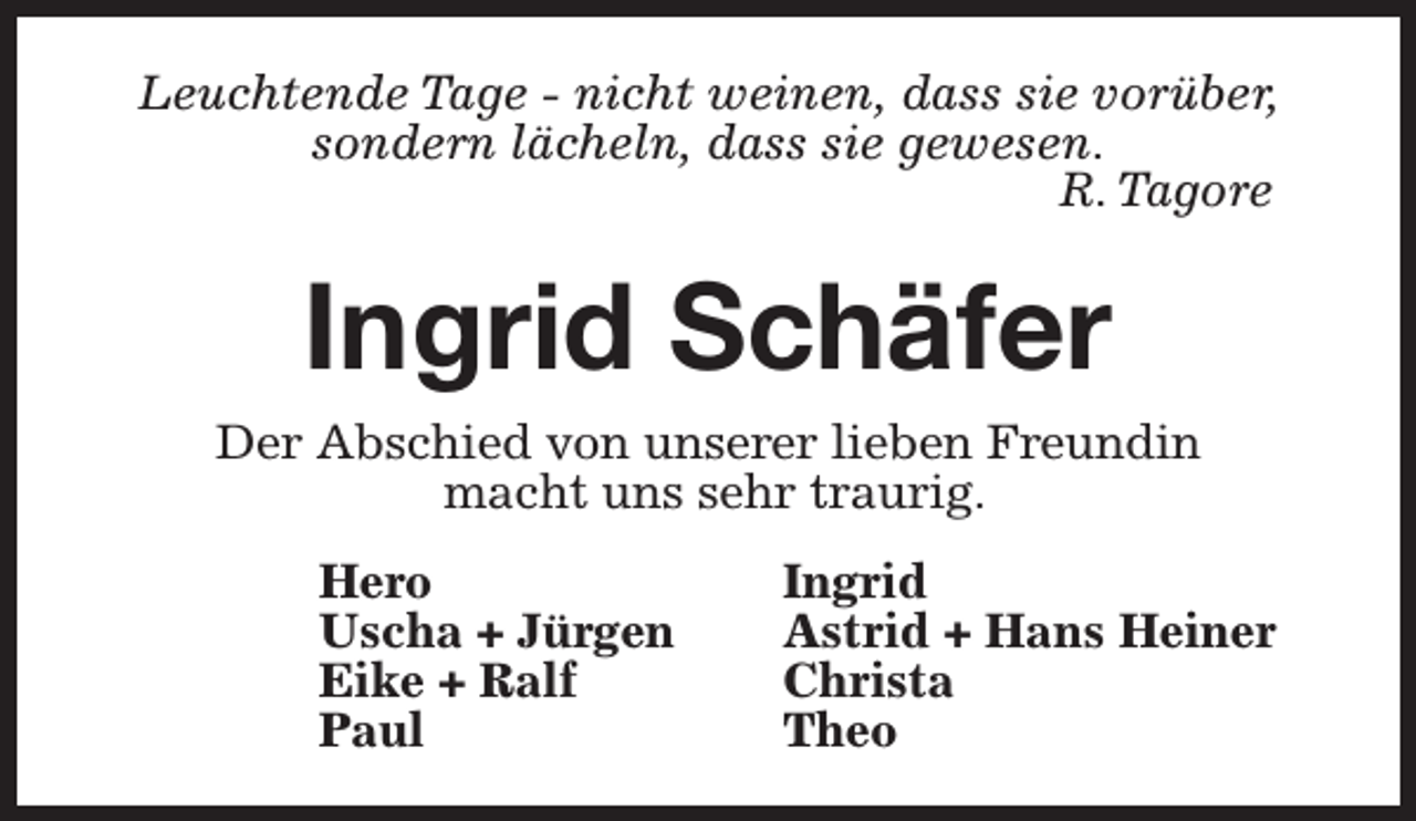 <p>Leuchtende Tage - nicht weinen, dass sie vorüber,<br />sondern lächeln, dass sie gewesen.<br />R. Tagore</p><p>Ingrid Schäfer</p><p>Der Abschied von unserer lieben Freundin<br />macht uns sehr traurig.<br />Hero<br />Uscha + Jürgen<br />Eike + Ralf<br />Paul</p><p>Ingrid<br />Astrid + Hans Heiner<br />Christa<br />Theo</p>