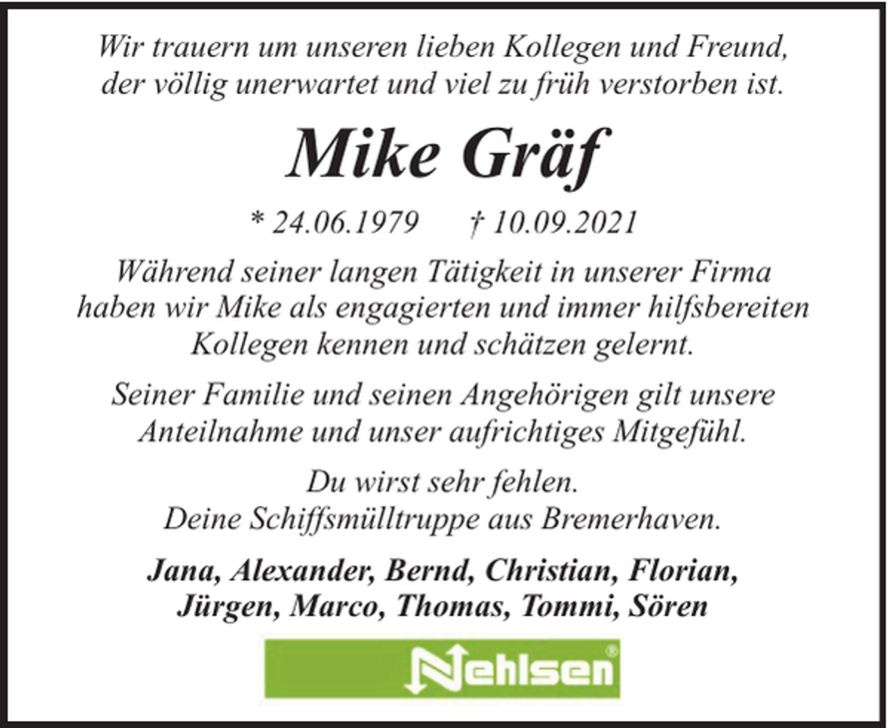<p>Wir trauern um unseren lieben Kollegen und Freund,<br />der völlig unerwartet und viel zu früh verstorben ist.</p><p>Mike Gräf<br />* 24.06.1979 † 10.09.2021<br />Während seiner langen Tätigkeit in unserer Firma<br />haben wir Mike als engagierten und immer hilfsbereiten<br />Kollegen kennen und schätzen gelernt.<br />Seiner Familie und seinen Angehörigen gilt unsere<br />Anteilnahme und unser aufrichtiges Mitgefühl.<br />Du wirst sehr fehlen.<br />Deine Schiffsmülltruppe aus Bremerhaven.<br />Jana, Alexander, Bernd, Christian, Florian,<br />Jürgen, Marco, Thomas, Tommi, Sören</p>
