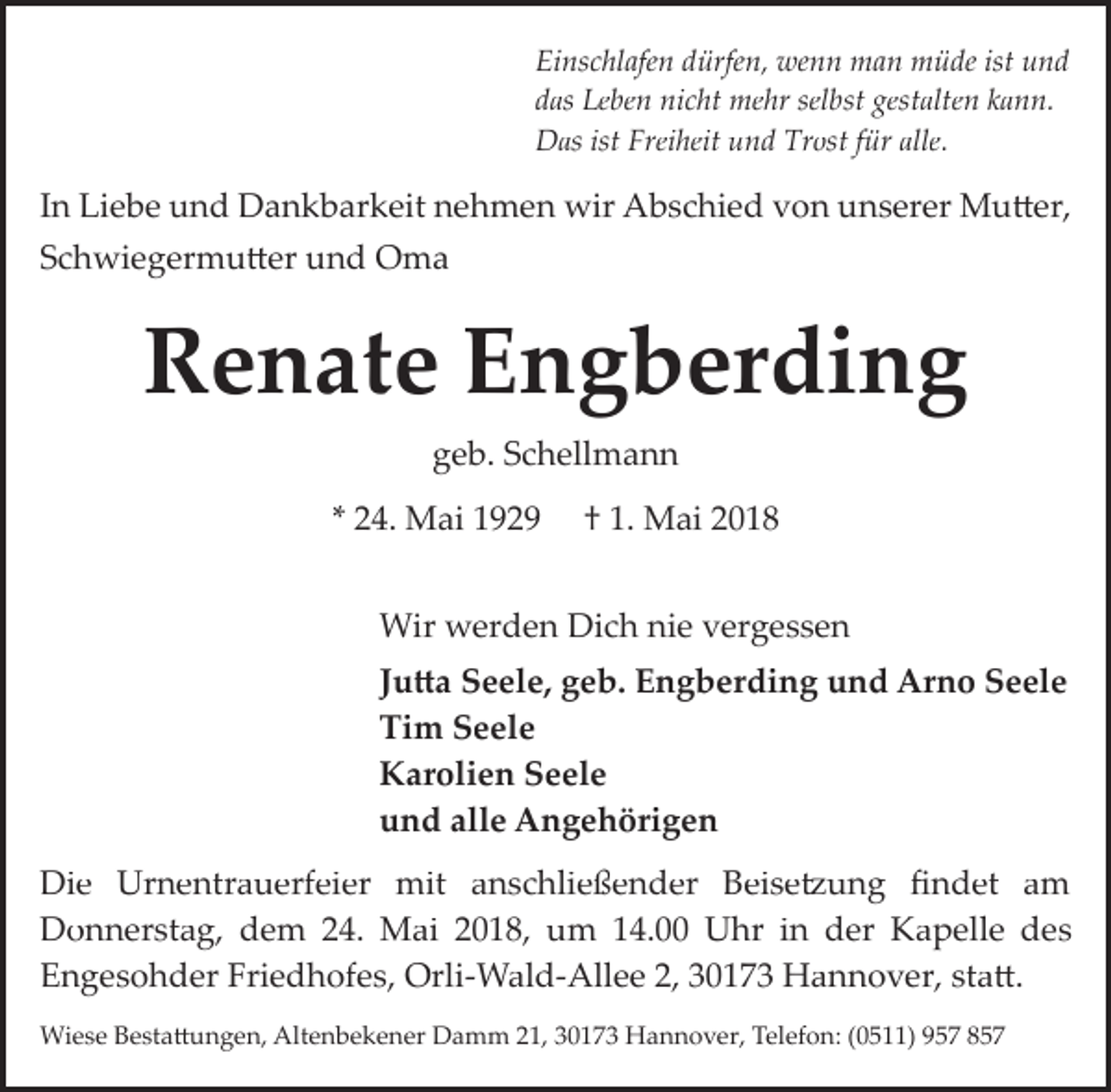 <p>Einschlafen dürfen, wenn man müde ist und<br />das Leben nicht mehr selbst gestalten kann.<br />Das ist Freiheit und Trost für alle.</p><p>In Liebe und Dankbarkeit nehmen wir Abschied von unserer Mu�er,<br />Schwiegermu�er und Oma</p><p>Renate Engberding<br />geb. Schellmann<br />* 24. Mai 1929</p><p>† 1. Mai 2018</p><p>Wir werden Dich nie vergessen<br />Ju�a Seele, geb. Engberding und Arno Seele<br />Tim Seele<br />Karolien Seele<br />und alle Angehörigen</p><p>Die Urnentrauerfeier mit anschließender Beise�ung ﬁndet am<br />Donnerstag, dem 24. Mai 2018, um 14.00 Uhr in der Kapelle des<br />Engesohder Friedhofes, Orli­Wald­Allee 2, 30173 Hannover, sta�.<br />Wiese Besta�ungen, Altenbekener Damm 21, 30173 Hannover, Telefon: (0511) 957 857</p>