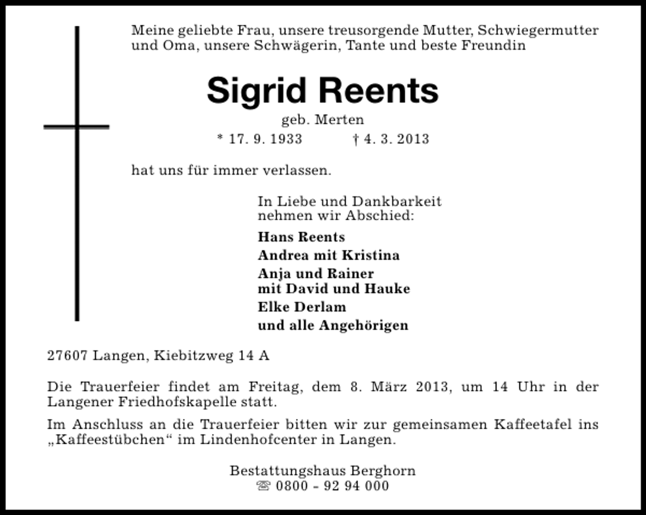<p>Meine geliebte Frau, unsere treusorgende Mutter, Schwiegermutter<br />und Oma, unsere Schwägerin, Tante und beste Freundin</p><p>Sigrid Reents<br />geb. Merten<br />* 17. 9. 1933<br />† 4. 3. 2013</p><p>hat uns für immer verlassen.<br />In Liebe und Dankbarkeit<br />nehmen wir Abschied:<br />Hans Reents<br />Andrea mit Kristina<br />Anja und Rainer<br />mit David und Hauke<br />Elke Derlam<br />und alle Angehörigen<br />27607 Langen, Kiebitzweg 14 A<br />Die Trauerfeier findet am Freitag, dem 8. März 2013, um 14 Uhr in der<br />Langener Friedhofskapelle statt.<br />Im Anschluss an die Trauerfeier bitten wir zur gemeinsamen Kaffeetafel ins<br />„Kaffeestübchen“ im Lindenhofcenter in Langen.<br />Bestattungshaus Berghorn<br />s 0800 - 92 94 000</p>
