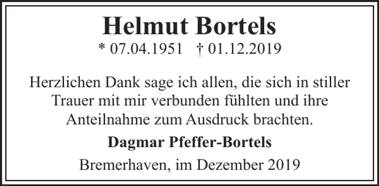 <p>Helmut Bortels</p><p>* 07.04.1951 † 01.12.2019<br />Herzlichen Dank sage ich allen, die sich in stiller<br />Trauer mit mir verbunden fühlten und ihre<br />Anteilnahme zum Ausdruck brachten.<br />Dagmar Pfeffer-Bortels<br />Bremerhaven, im Dezember 2019</p>