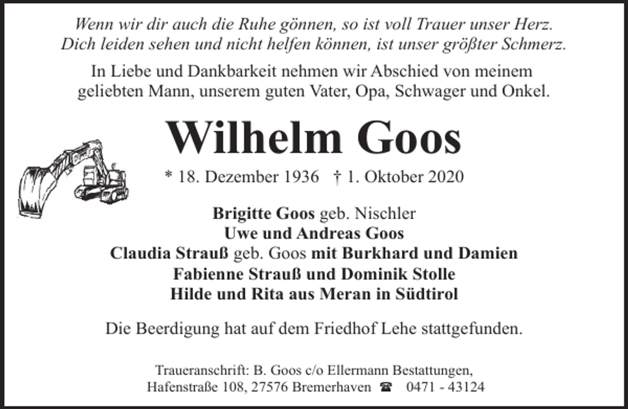 <p>Wenn wir dir auch die Ruhe gönnen, so ist voll Trauer unser Herz.<br />Dich leiden sehen und nicht helfen können, ist unser größter Schmerz.<br />In Liebe und Dankbarkeit nehmen wir Abschied von meinem<br />geliebten Mann, unserem guten Vater, Opa, Schwager und Onkel.</p><p>Wilhelm Goos</p><p>* 18. Dezember 1936 † 1. Oktober 2020<br />Brigitte Goos geb. Nischler<br />Uwe und Andreas Goos<br />Claudia Strauß geb. Goos mit Burkhard und Damien<br />Fabienne Strauß und Dominik Stolle<br />Hilde und Rita aus Meran in Südtirol<br />Die Beerdigung hat auf dem Friedhof Lehe stattgefunden.<br />Traueranschrift: B. Goos c/o Ellermann Bestattungen,<br />Hafenstraße 108, 27576 Bremerhaven ( 0471 - 43124</p>