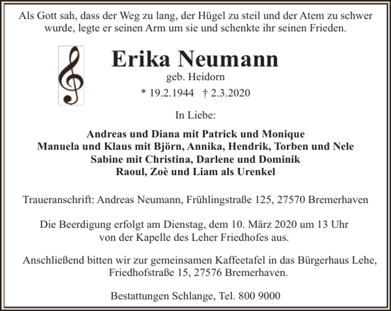 <p>Als Gott sah, dass der Weg zu lang, der Hügel zu steil und der Atem zu schwer<br />wurde, legte er seinen Arm um sie und schenkte ihr seinen Frieden.</p><p>Erika Neumann<br />geb. Heidorn</p><p>* 19.2.1944 † 2.3.2020<br />In Liebe:<br />Andreas und Diana mit Patrick und Monique<br />Manuela und Klaus mit Björn, Annika, Hendrik, Torben und Nele<br />Sabine mit Christina, Darlene und Dominik<br />Raoul, Zoè und Liam als Urenkel<br />Traueranschrift: Andreas Neumann, Frühlingstraße 125, 27570 Bremerhaven<br />Die Beerdigung erfolgt am Dienstag, dem 10. März 2020 um 13 Uhr<br />von der Kapelle des Leher Friedhofes aus.<br />Anschließend bitten wir zur gemeinsamen Kaffeetafel in das Bürgerhaus Lehe,<br />Friedhofstraße 15, 27576 Bremerhaven.<br />Bestattungen Schlange, Tel. 800 9000</p>