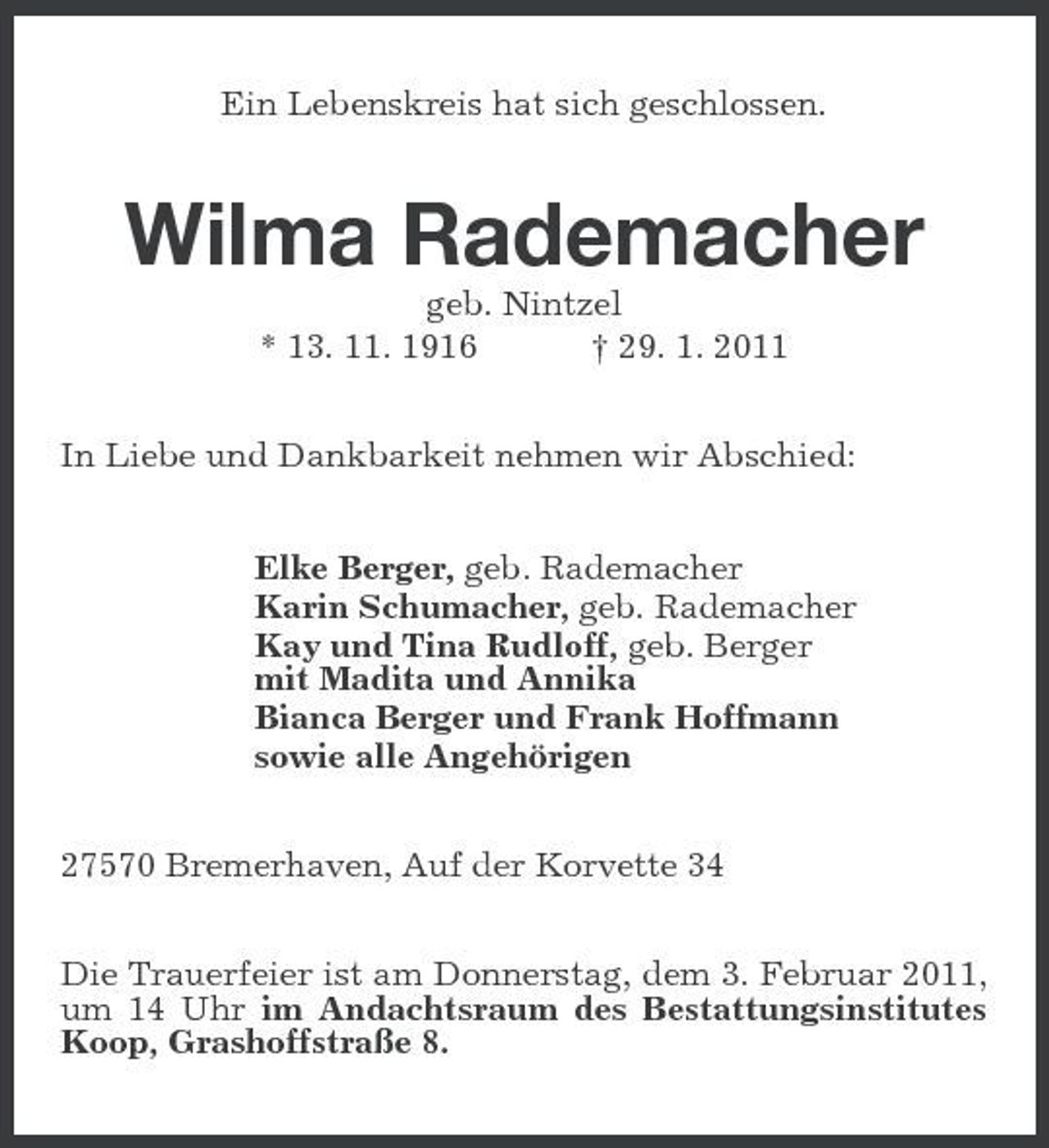 <p>Ein Lebenskreis hat sich geschlossen.</p><p>Wilma Rademacher<br />geb. Nintzel * 13. 11. 1916 † 29. 1. 2011 In Liebe und Dankbarkeit nehmen wir Abschied: Elke Berger, geb. Rademacher Karin Schumacher, geb. Rademacher Kay und Tina Rudloff, geb. Berger mit Madita und Annika Bianca Berger und Frank Hoffmann sowie alle Angehörigen 27570 Bremerhaven, Auf der Korvette 34 Die Trauerfeier ist am Donnerstag, dem 3. Februar 2011, um 14 Uhr im Andachtsraum des Bestattungsinstitutes Koop, Grashoffstraße 8.</p>