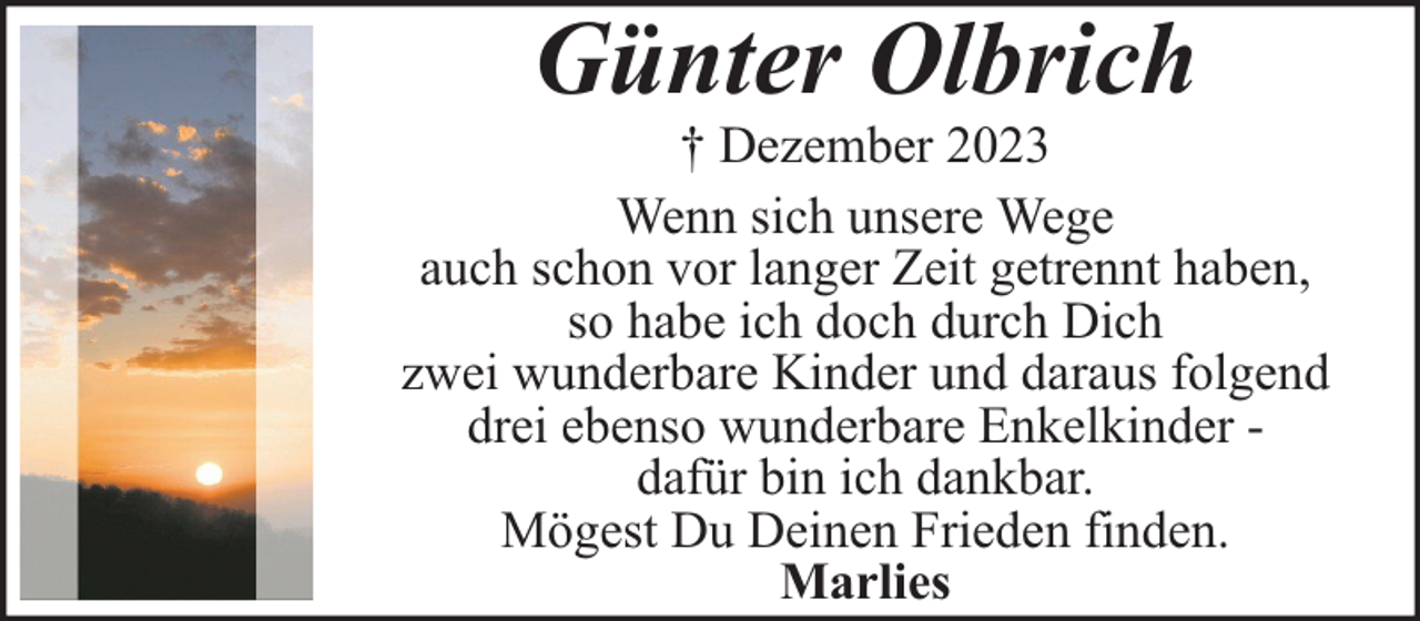 <p>Günter Olbrich</p><p>† Dezember 2023<br />Wenn sich unsere Wege<br />auch schon vor langer Zeit getrennt haben,<br />so habe ich doch durch Dich<br />zwei wunderbare Kinder und daraus folgend<br />drei ebenso wunderbare Enkelkinder dafür bin ich dankbar.<br />Mögest Du Deinen Frieden finden.<br />Marlies</p>