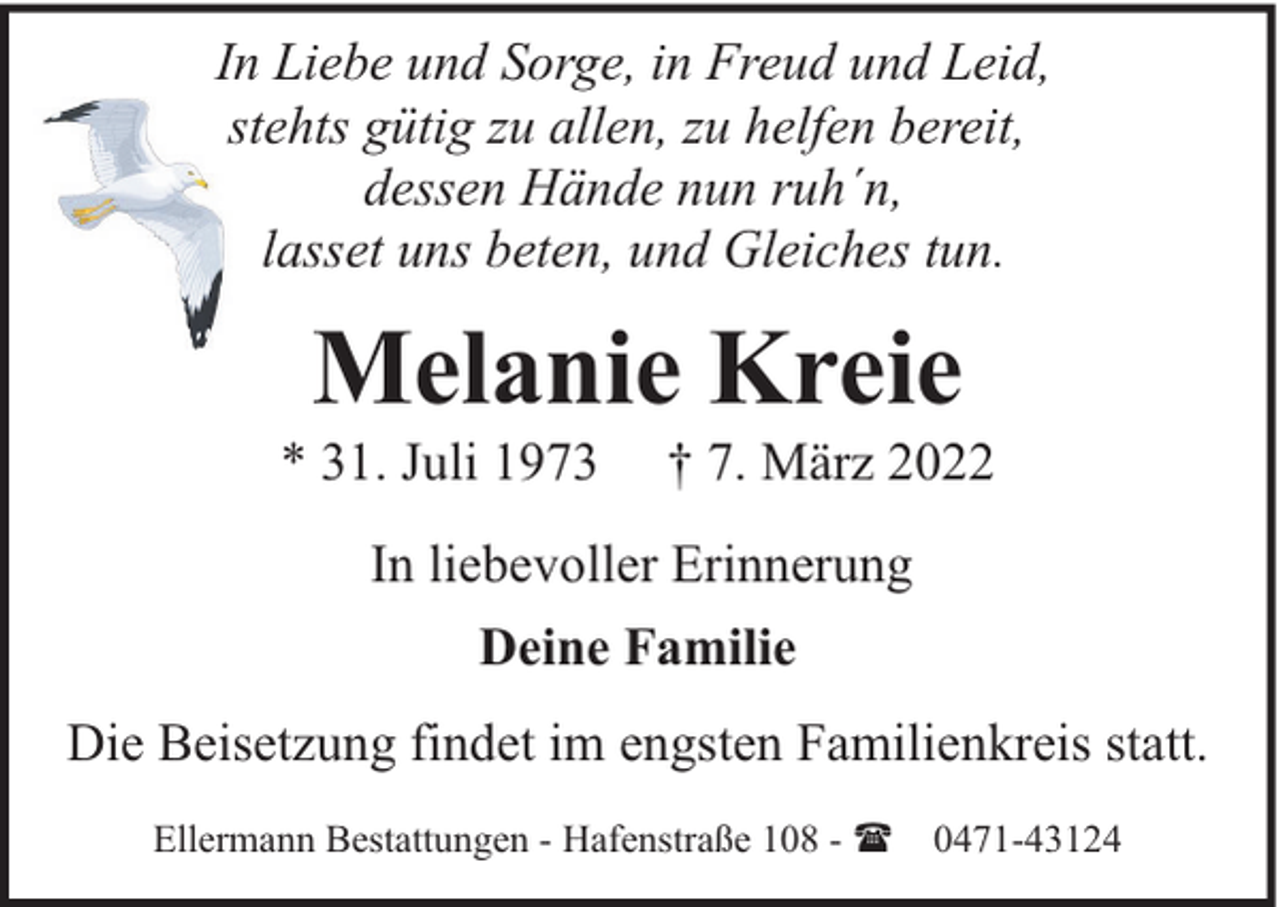 <p>In Liebe und Sorge, in Freud und Leid,<br />stehts gütig zu allen, zu helfen bereit,<br />dessen Hände nun ruh´n,<br />lasset uns beten, und Gleiches tun.</p><p>Melanie Kreie</p><p>* 31. Juli 1973</p><p>† 7. März 2022</p><p>In liebevoller Erinnerung<br />Deine Familie<br />Die Beisetzung findet im engsten Familienkreis statt.<br />Ellermann Bestattungen - Hafenstraße 108 - ( 0471-43124</p>