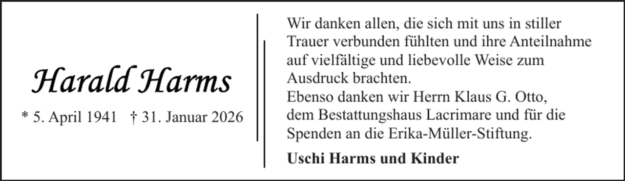 <p>* 5. April 1941 † 31. Januar 2026</p>
<p>Wir danken allen, die sich mit uns in stiller<br />Trauer verbunden fühlten und ihre Anteilnahme<br />auf vielfältige und liebevolle Weise zum<br />Ausdruck brachten.<br />Ebenso danken wir Herrn Klaus G. Otto,<br />dem Bestattungshaus Lacrimare und für die<br />Spenden an die Erika-Müller-Stiftung.<br />Uschi Harms und Kinder</p>