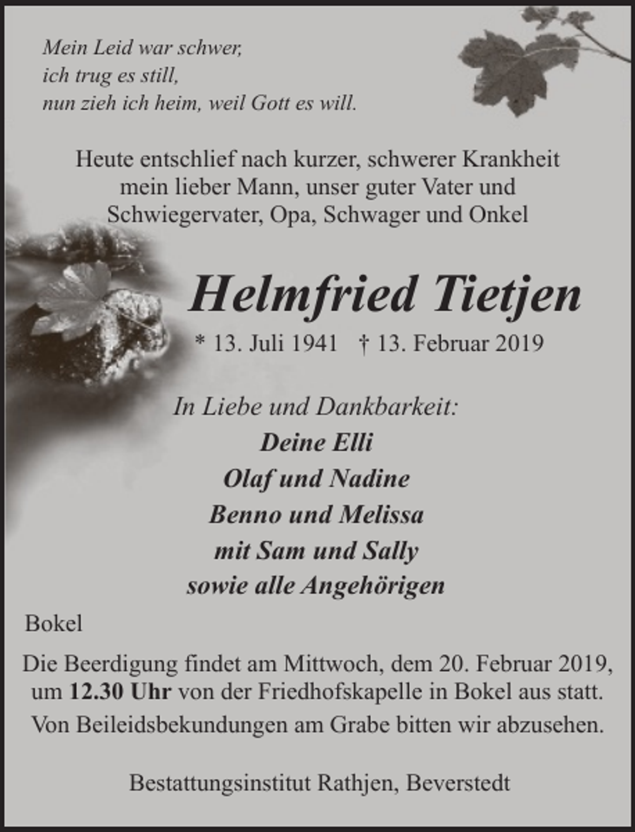 <p>Mein Leid war schwer,<br />ich trug es still,<br />nun zieh ich heim, weil Gott es will.</p><p>Heute entschlief nach kurzer, schwerer Krankheit<br />mein lieber Mann, unser guter Vater und<br />Schwiegervater, Opa, Schwager und Onkel</p><p>Helmfried Tietjen<br />* 13. Juli 1941 † 13. Februar 2019</p><p>In Liebe und Dankbarkeit:<br />Deine Elli<br />Olaf und Nadine<br />Benno und Melissa<br />mit Sam und Sally<br />sowie alle Angehörigen<br />Bokel<br />Die Beerdigung findet am Mittwoch, dem 20. Februar 2019,<br />um 12.30 Uhr von der Friedhofskapelle in Bokel aus statt.<br />Von Beileidsbekundungen am Grabe bitten wir abzusehen.<br />Bestattungsinstitut Rathjen, Beverstedt</p>