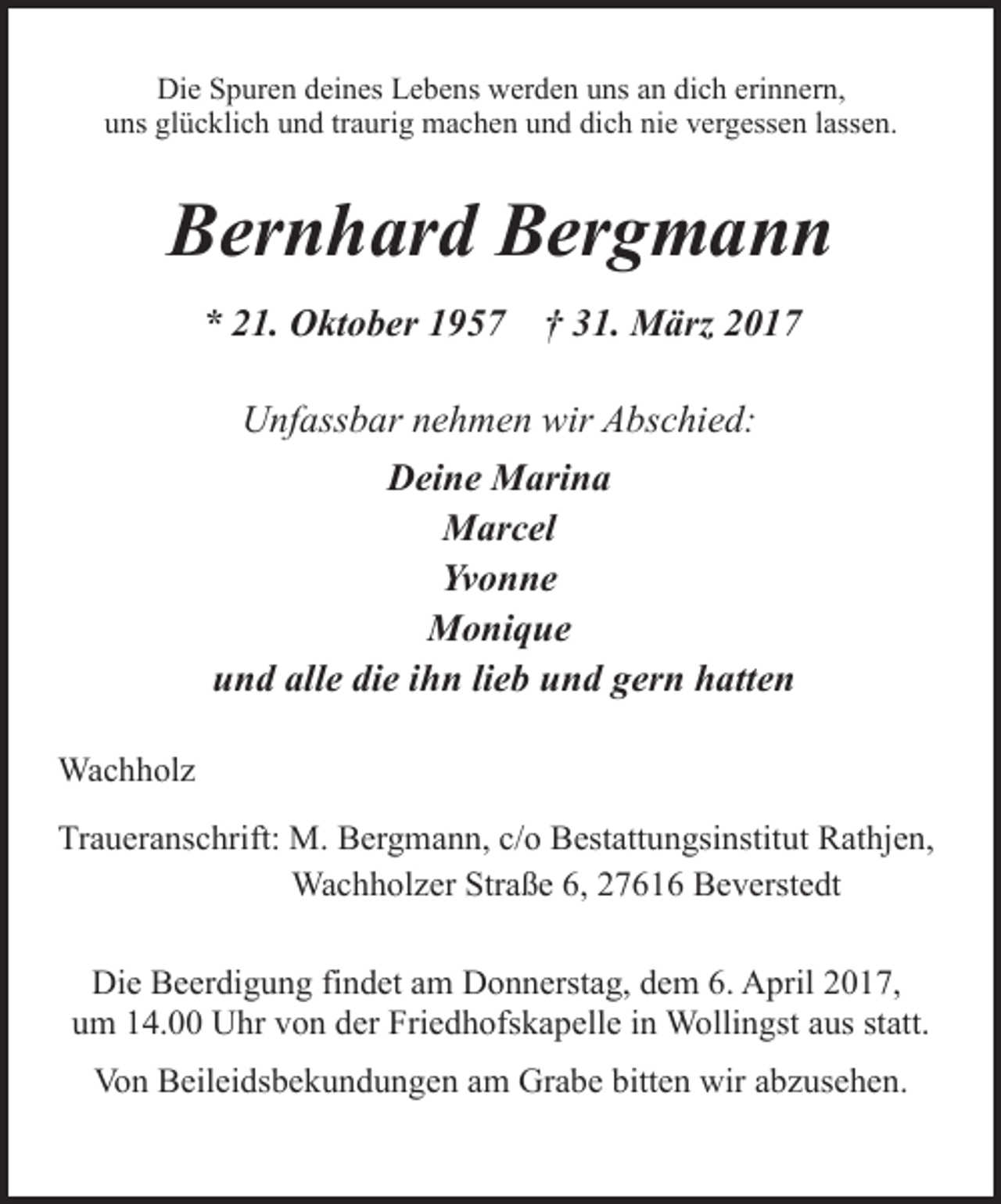 <p>Die Spuren deines Lebens werden uns an dich erinnern,<br />uns glücklich und traurig machen und dich nie vergessen lassen.</p><p>Bernhard Bergmann<br />* 21. Oktober 1957</p><p>† 31. März 2017</p><p>Unfassbar nehmen wir Abschied:<br />Deine Marina<br />Marcel<br />Yvonne<br />Monique<br />und alle die ihn lieb und gern hatten<br />Wachholz<br />Traueranschrift: M. Bergmann, c/o Bestattungsinstitut Rathjen,<br />Wachholzer Straße 6, 27616 Beverstedt<br />Die Beerdigung findet am Donnerstag, dem 6. April 2017,<br />um 14.00 Uhr von der Friedhofskapelle in Wollingst aus statt.<br />Von Beileidsbekundungen am Grabe bitten wir abzusehen.</p>