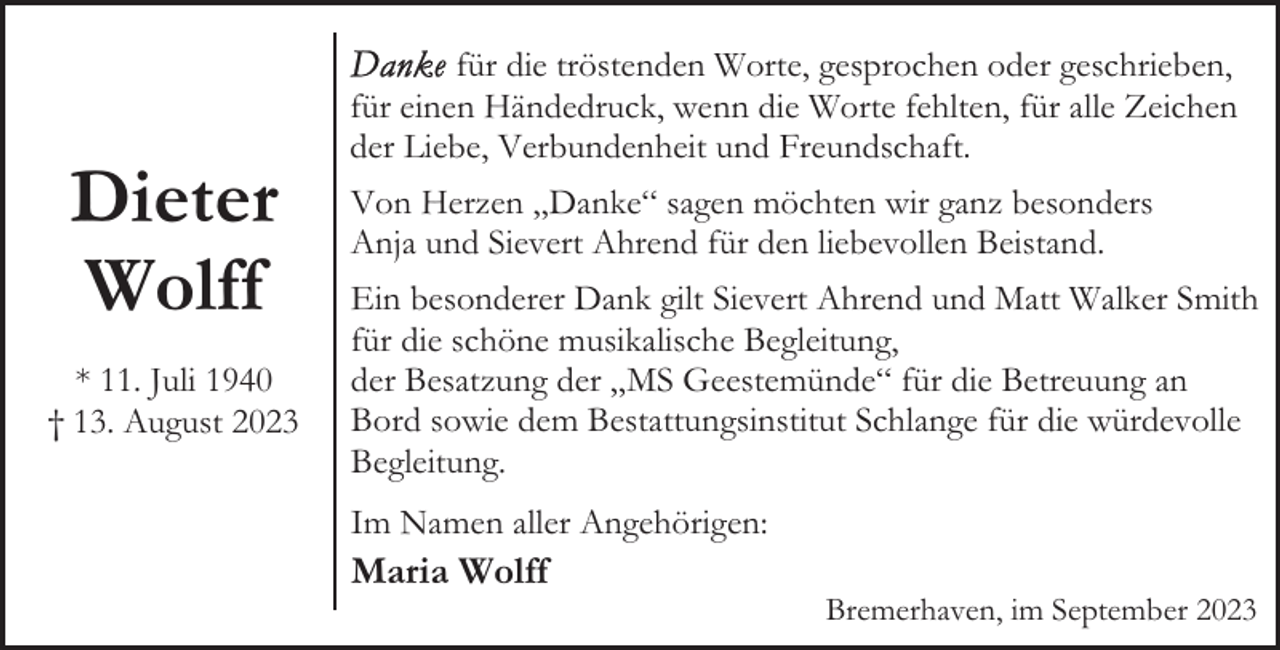 <p>Dieter<br />Wolff<br />* 11. Juli 1940<br />† 13. August 2023</p><p>für die tröstenden Worte, gesprochen oder geschrieben,<br />für einen Händedruck, wenn die Worte fehlten, für alle Zeichen<br />der Liebe, Verbundenheit und Freundschaft.<br />Von Herzen „Danke“ sagen möchten wir ganz besonders<br />Anja und Sievert Ahrend für den liebevollen Beistand.<br />Ein besonderer Dank gilt Sievert Ahrend und Matt Walker Smith<br />für die schöne musikalische Begleitung,<br />der Besatzung der „MS Geestemünde“ für die Betreuung an<br />Bord sowie dem Bestattungsinstitut Schlange für die würdevolle<br />Begleitung.<br />Im Namen aller Angehörigen:</p><p>Maria Wolff</p><p>Bremerhaven, im September 2023</p>