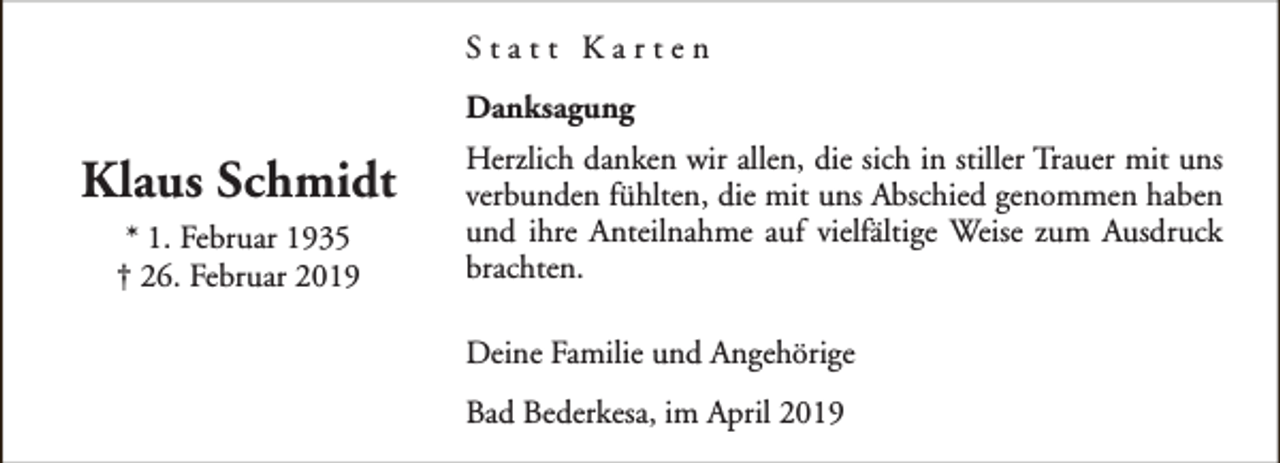 <p>Statt Karten<br />Danksagung</p><p>Klaus Schmidt<br />* 1. Februar 1935<br />† 26. Februar 2019</p><p>Herzlich danken wir allen, die sich in stiller Trauer mit uns<br />verbunden fühlten, die mit uns Abschied genommen haben<br />und ihre Anteilnahme auf vielfältige Weise zum Ausdruck<br />brachten.<br />Deine Familie und Angehörige<br />Bad Bederkesa, im April 2019</p>