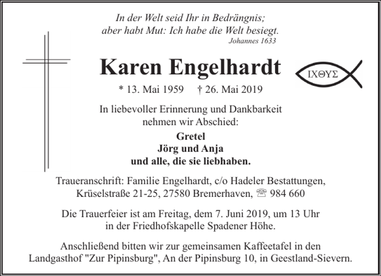 <p>In der Welt seid Ihr in Bedrängnis;<br />aber habt Mut: Ich habe die Welt besiegt.<br />Johannes 1633</p><p>Karen Engelhardt<br />* 13. Mai 1959</p><p>† 26. Mai 2019</p><p>In liebevoller Erinnerung und Dankbarkeit<br />nehmen wir Abschied:<br />Gretel<br />Jörg und Anja<br />und alle, die sie liebhaben.<br />Traueranschrift: Familie Engelhardt, c/o Hadeler Bestattungen,<br />Krüselstraße 21-25, 27580 Bremerhaven, ' 984 660<br />Die Trauerfeier ist am Freitag, dem 7. Juni 2019, um 13 Uhr<br />in der Friedhofskapelle Spadener Höhe.<br />Anschließend bitten wir zur gemeinsamen Kaffeetafel in den<br />Landgasthof "Zur Pipinsburg", An der Pipinsburg 10, in Geestland-Sievern.</p>
