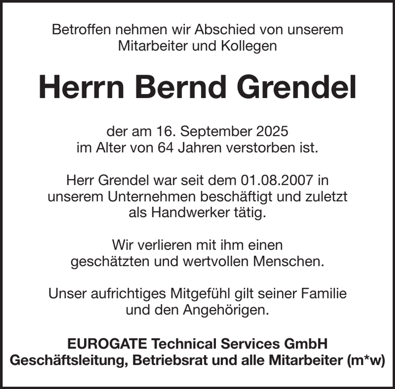 <p>Betroffen nehmen wir Abschied von unserem<br />Mitarbeiter und Kollegen</p><p>Herrn Bernd Grendel<br />der am 16. September 2025<br />im Alter von 64 Jahren verstorben ist.<br />Herr Grendel war seit dem 01.08.2007 in<br />unserem Unternehmen beschäftigt und zuletzt<br />als Handwerker tätig.<br />Wir verlieren mit ihm einen<br />geschätzten und wertvollen Menschen.<br />Unser aufrichtiges Mitgefühl gilt seiner Familie<br />und den Angehörigen.<br />EUROGATE Technical Services GmbH<br />Geschäftsleitung, Betriebsrat und alle Mitarbeiter (m*w)</p>