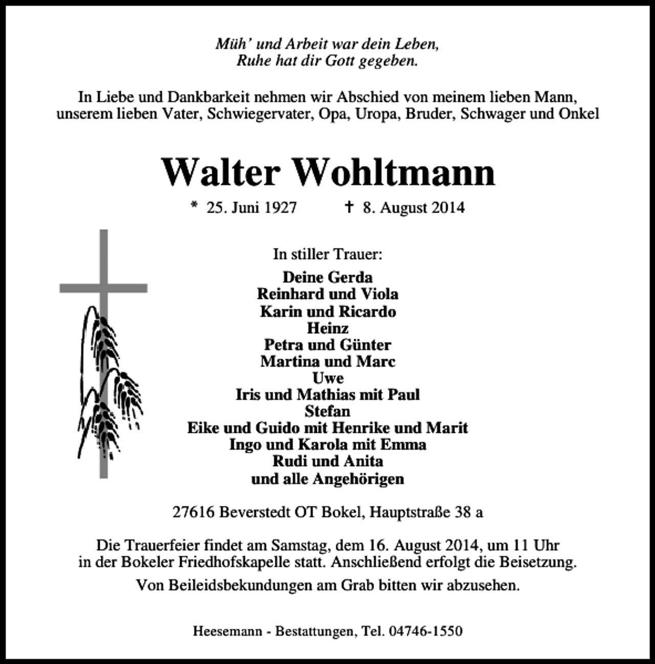 <p>Müh’ und Arbeit war dein Leben,<br />Ruhe hat dir Gott gegeben.<br />In Liebe und Dankbarkeit nehmen wir Abschied von meinem lieben Mann,<br />unserem lieben Vater, Schwiegervater, Opa, Uropa, Bruder, Schwager und Onkel</p><p>Walter Wohltmann<br />* 25. Juni 1927</p><p>8. August 2014</p><p>In stiller Trauer:<br />Deine Gerda<br />Reinhard und Viola<br />Karin und Ricardo<br />Heinz<br />Petra und Günter<br />Martina und Marc<br />Uwe<br />Iris und Mathias mit Paul<br />Stefan<br />Eike und Guido mit Henrike und Marit<br />Ingo und Karola mit Emma<br />Rudi und Anita<br />und alle Angehörigen<br />27616 Beverstedt OT Bokel, Hauptstraße 38 a<br />Die Trauerfeier findet am Samstag, dem 16. August 2014, um 11 Uhr<br />in der Bokeler Friedhofskapelle statt. Anschließend erfolgt die Beisetzung.<br />Von Beileidsbekundungen am Grab bitten wir abzusehen.<br />Heesemann - Bestattungen, Tel. 04746-1550</p>
