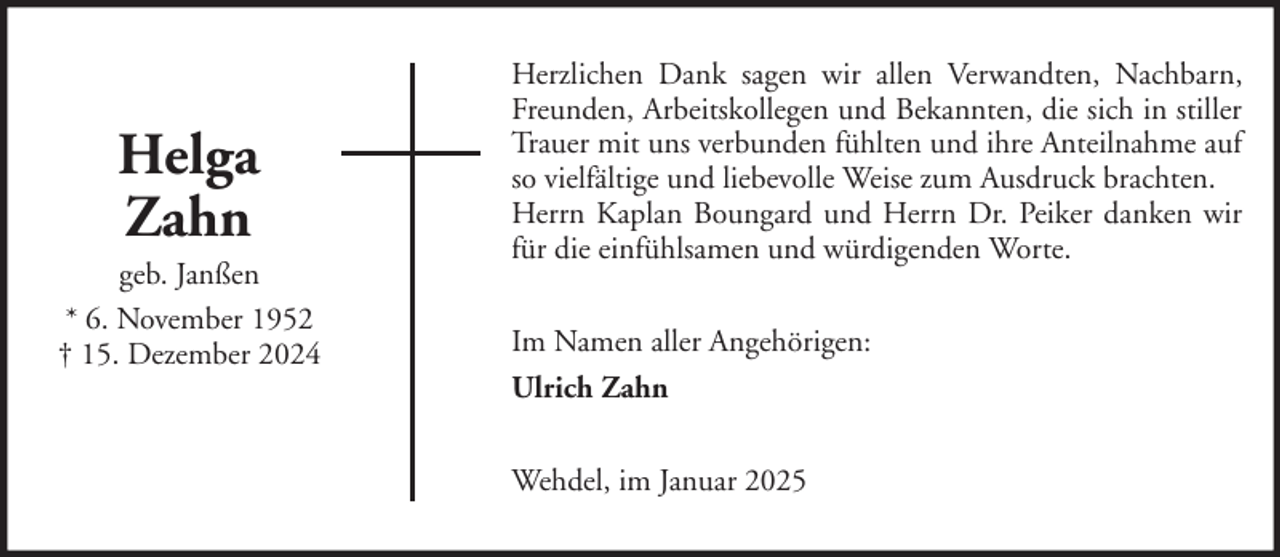 <p>Helga<br />Zahn<br />geb. Janßen<br />* 6. November 1952<br />† 15. Dezember 2024</p>
<p>Herzlichen Dank sagen wir allen Verwandten, Nachbarn,<br />Freunden, Arbeitskollegen und Bekannten, die sich in stiller<br />Trauer mit uns verbunden fühlten und ihre Anteilnahme auf<br />so vielfältige und liebevolle Weise zum Ausdruck brachten.<br />Herrn Kaplan Boungard und Herrn Dr. Peiker danken wir<br />für die einfühlsamen und würdigenden Worte.<br />Im Namen aller Angehörigen:<br />Ulrich Zahn<br />Wehdel, im Januar 2025</p>