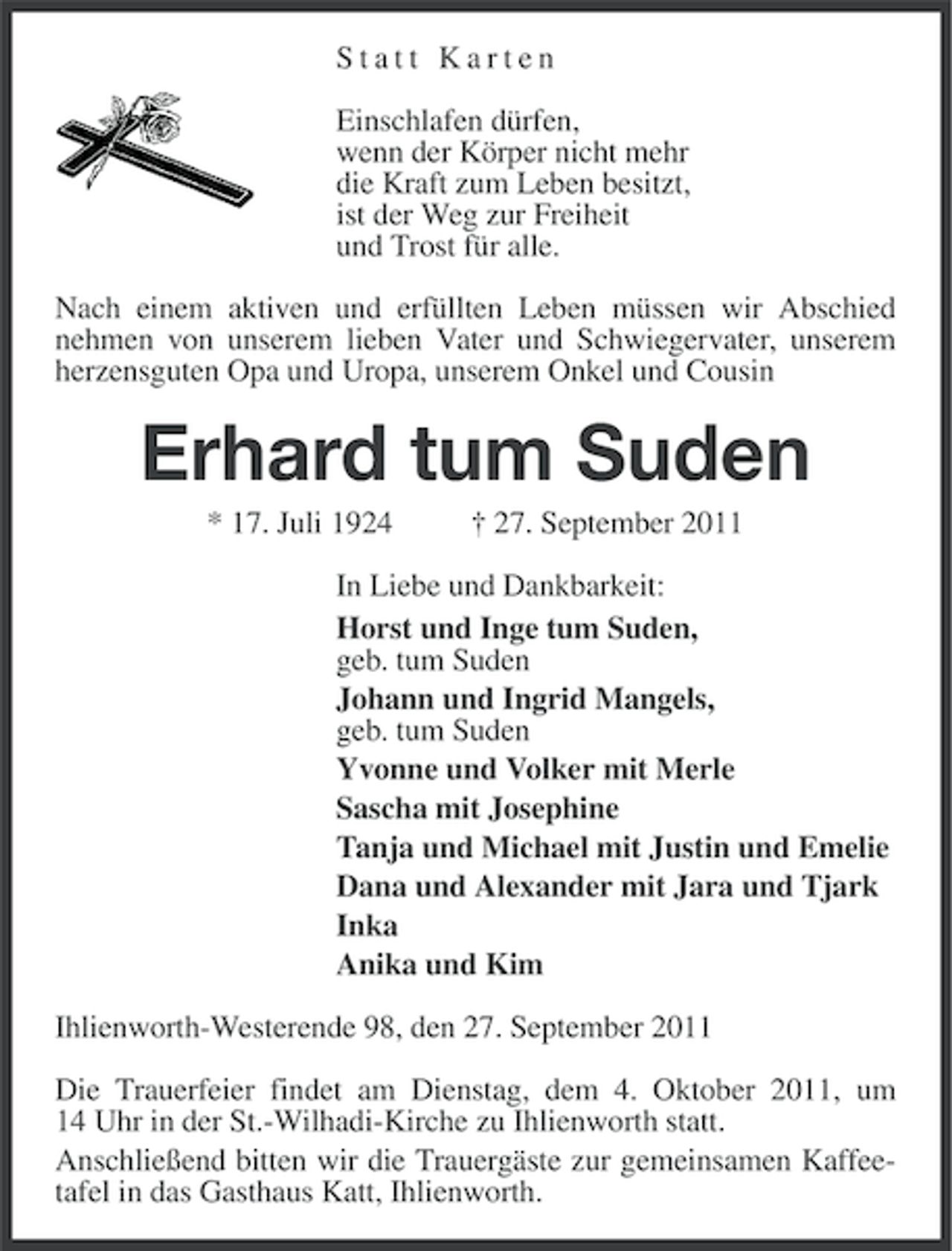 <p>Statt Karten<br />Einschlafen dürfen,<br />wenn der Körper nicht mehr<br />die Kraft zum Leben besitzt,<br />ist der Weg zur Freiheit<br />und Trost für alle.<br />Nach einem aktiven und erfüllten Leben müssen wir Abschied<br />nehmen von unserem lieben Vater und Schwiegervater, unserem<br />herzensguten Opa und Uropa, unserem Onkel und Cousin</p><p>Erhard tum Suden<br />* 17. Juli 1924</p><p>† 27. September 2011</p><p>In Liebe und Dankbarkeit:<br />Horst und Inge tum Suden,<br />geb. tum Suden<br />Johann und Ingrid Mangels,<br />geb. tum Suden<br />Yvonne und Volker mit Merle<br />Sascha mit Josephine<br />Tanja und Michael mit Justin und Emelie<br />Dana und Alexander mit Jara und Tjark<br />Inka<br />Anika und Kim<br />Ihlienworth-Westerende 98, den 27. September 2011<br />Die Trauerfeier findet am Dienstag, dem 4. Oktober 2011, um<br />14 Uhr in der St.-Wilhadi-Kirche zu Ihlienworth statt.<br />Anschließend bitten wir die Trauergäste zur gemeinsamen Kaffeetafel in das Gasthaus Katt, Ihlienworth.</p>