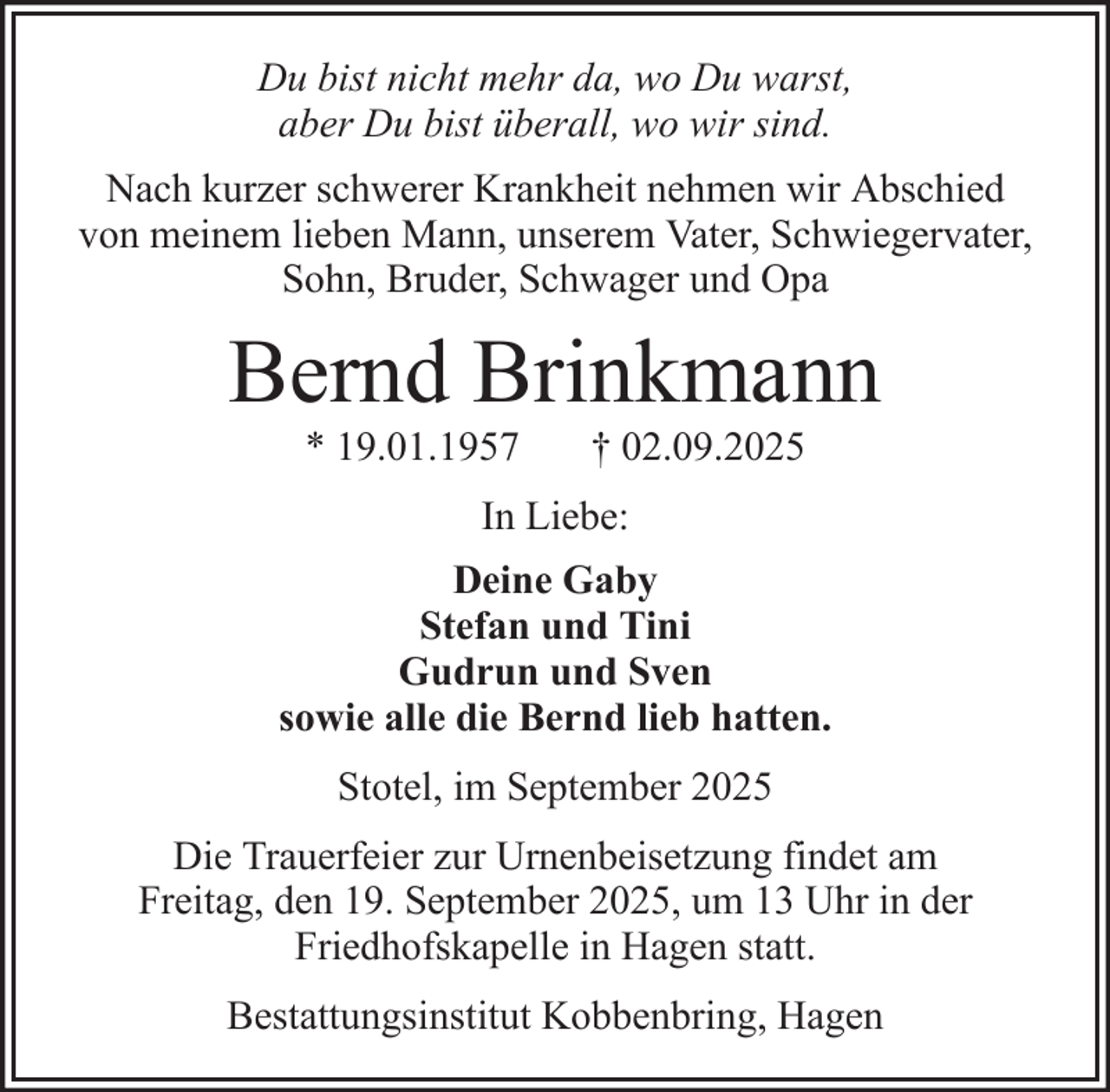 <p>Du bist nicht mehr da, wo Du warst,<br />aber Du bist überall, wo wir sind.<br />Nach kurzer schwerer Krankheit nehmen wir Abschied<br />von meinem lieben Mann, unserem Vater, Schwiegervater,<br />Sohn, Bruder, Schwager und Opa</p><p>Bernd Brinkmann<br />* 19.01.1957</p><p>† 02.09.2025</p><p>In Liebe:<br />Deine Gaby<br />Stefan und Tini<br />Gudrun und Sven<br />sowie alle die Bernd lieb hatten.<br />Stotel, im September 2025<br />Die Trauerfeier zur Urnenbeisetzung findet am<br />Freitag, den 19. September 2025, um 13 Uhr in der<br />Friedhofskapelle in Hagen statt.<br />Bestattungsinstitut Kobbenbring, Hagen</p>
