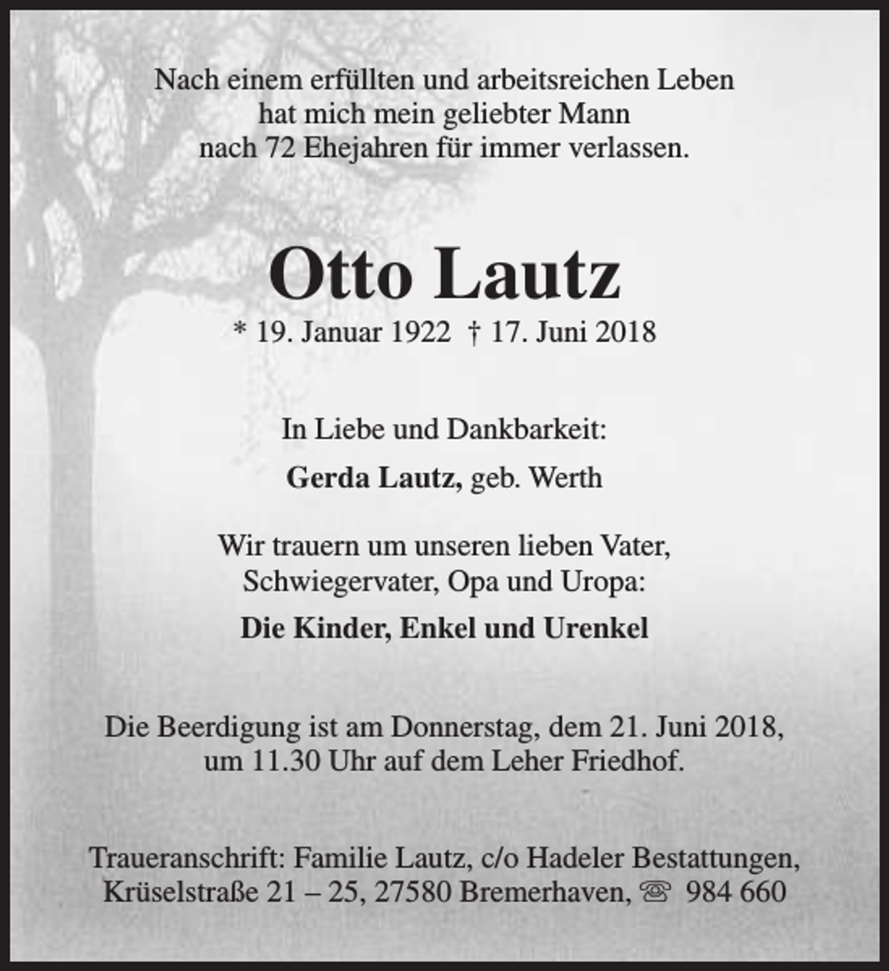 <p>Nach einem erfüllten und arbeitsreichen Leben<br />hat mich mein geliebter Mann<br />nach 72 Ehejahren für immer verlassen.</p><p>Otto Lautz</p><p>* 19. Januar 1922 † 17. Juni 2018<br />In Liebe und Dankbarkeit:<br />Gerda Lautz, geb. Werth<br />Wir trauern um unseren lieben Vater,<br />Schwiegervater, Opa und Uropa:<br />Die Kinder, Enkel und Urenkel<br />Die Beerdigung ist am Donnerstag, dem 21. Juni 2018,<br />um 11.30 Uhr auf dem Leher Friedhof.<br />Traueranschrift: Familie Lautz, c/o Hadeler Bestattungen,<br />Krüselstraße 21 – 25, 27580 Bremerhaven, s 984 660</p>