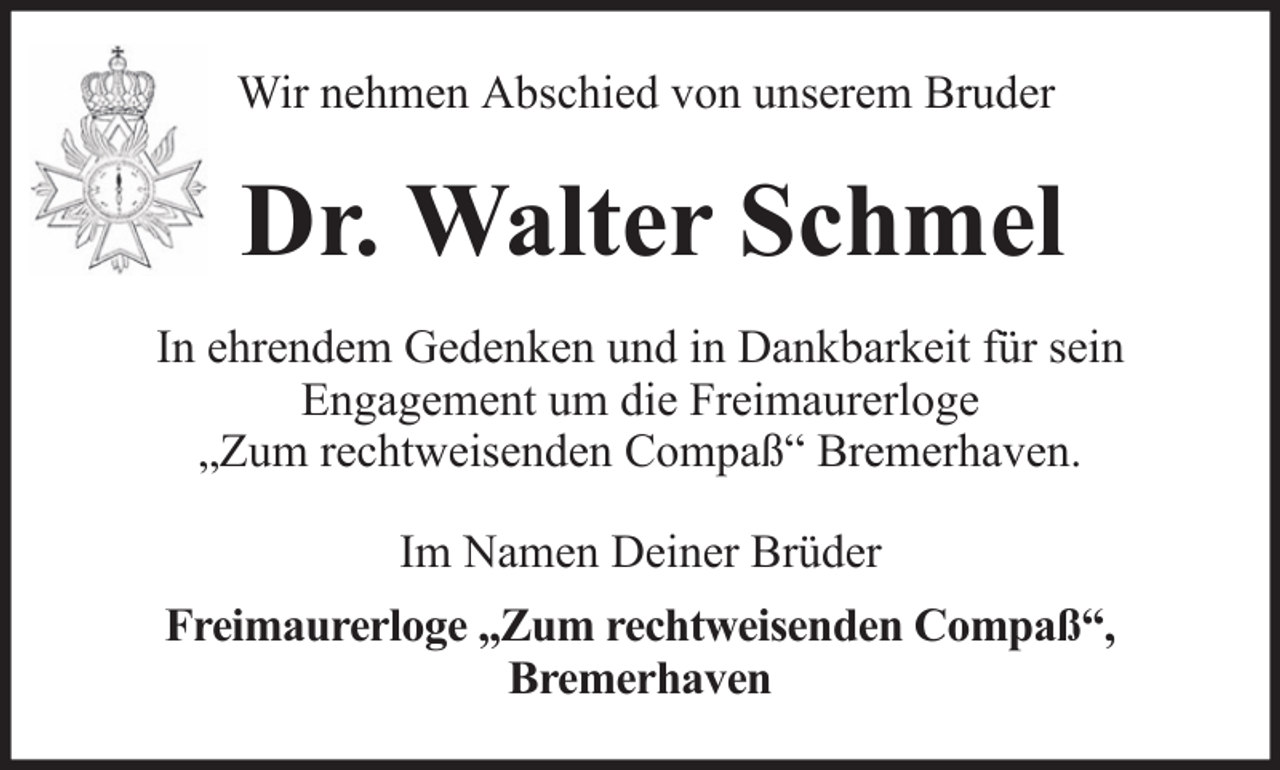 <p>Wir nehmen Abschied von unserem Bruder</p><p>Dr. Walter Schmel<br />In ehrendem Gedenken und in Dankbarkeit für sein<br />Engagement um die Freimaurerloge<br />„Zum rechtweisenden Compaß“ Bremerhaven.<br />Im Namen Deiner Brüder<br />Freimaurerloge „Zum rechtweisenden Compaß“,<br />Bremerhaven</p>