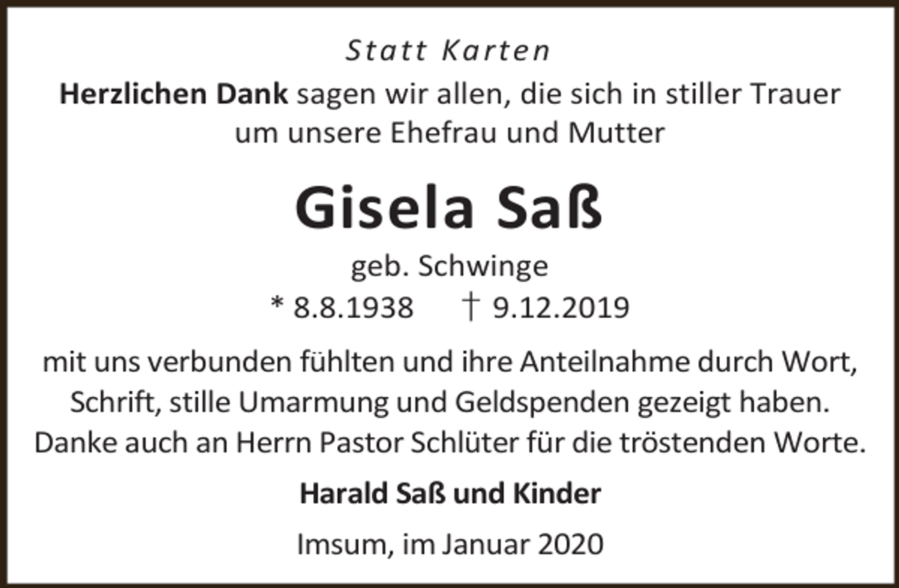 <p>S t a t t Ka rt e n<br />Herzlichen Dank sagen wir allen, die sich in stiller Trauer<br />um unsere Ehefrau und Mutter</p><p>Gisela Saß</p><p>geb. Schwinge<br />* 8.8.1938 † 9.12.2019<br />mit uns verbunden fühlten und ihre Anteilnahme durch Wort,<br />Schrift, stille Umarmung und Geldspenden gezeigt haben.<br />Danke auch an Herrn Pastor Schlüter für die tröstenden Worte.<br />Harald Saß und Kinder<br />Imsum, im Januar 2020</p>