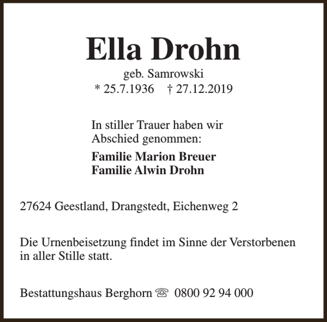 <p>Ella Drohn<br />geb. Samrowski<br />* 25.7.1936 † 27.12.2019</p><p>In stiller Trauer haben wir<br />Abschied genommen:<br />Familie Marion Breuer<br />Familie Alwin Drohn<br />27624 Geestland, Drangstedt, Eichenweg 2<br />Die Urnenbeisetzung findet im Sinne der Verstorbenen<br />in aller Stille statt.<br />Bestattungshaus Berghorn s 0800 92 94 000</p>