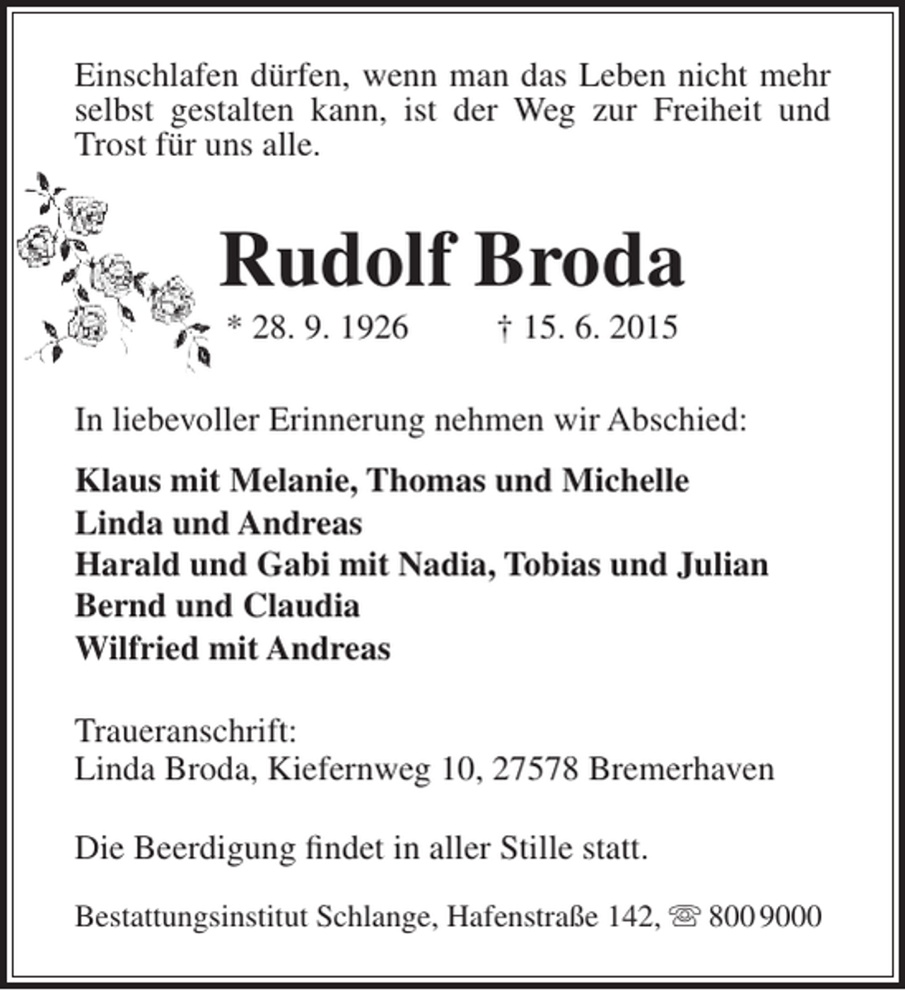 <p>Einschlafen dürfen, wenn man das Leben nicht mehr<br />selbst gestalten kann, ist der Weg zur Freiheit und<br />Trost für uns alle.</p><p>Rudolf Broda<br />* 28. 9. 1926</p><p>† 15. 6. 2015</p><p>In liebevoller Erinnerung nehmen wir Abschied:<br />Klaus mit Melanie, Thomas und Michelle<br />Linda und Andreas<br />Harald und Gabi mit Nadia, Tobias und Julian<br />Bernd und Claudia<br />Wilfried mit Andreas<br />Traueranschrift:<br />Linda Broda, Kiefernweg 10, 27578 Bremerhaven<br />Die Beerdigung findet in aller Stille statt.<br />Bestattungsinstitut Schlange, Hafenstraße 142,  800 9000</p>