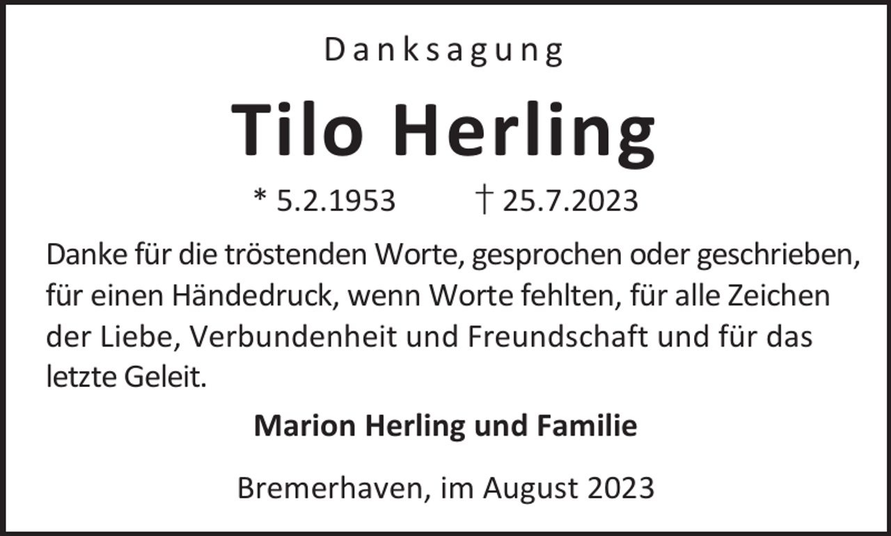 <p>Danksagung</p><p>Tilo Herling<br />* 5.2.1953</p><p>† 25.7.2023</p><p>Danke für die tröstenden Worte, gesprochen oder geschrieben,<br />für einen Händedruck, wenn Worte fehlten, für alle Zeichen<br />der Liebe, Verbundenheit und Freundschaft und für das<br />letzte Geleit.<br />Marion Herling und Familie<br />Bremerhaven, im August 2023</p>