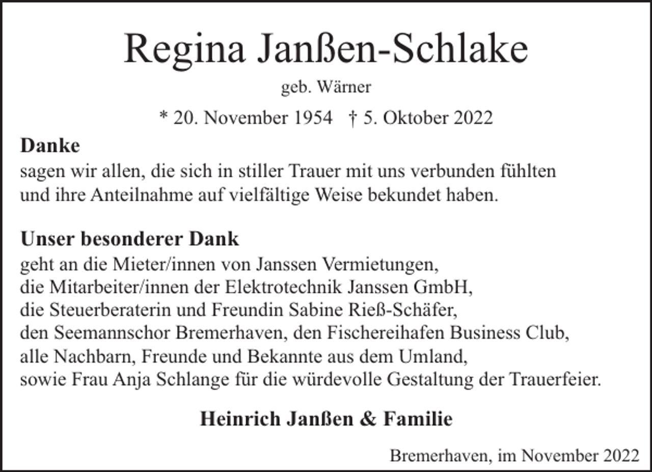 <p>Regina Janßen-Schlake<br />geb. Wärner</p><p>* 20. November 1954 † 5. Oktober 2022</p><p>Danke</p><p>sagen wir allen, die sich in stiller Trauer mit uns verbunden fühlten<br />und ihre Anteilnahme auf vielfältige Weise bekundet haben.</p><p>Unser besonderer Dank</p><p>geht an die Mieter/innen von Janssen Vermietungen,<br />die Mitarbeiter/innen der Elektrotechnik Janssen GmbH,<br />die Steuerberaterin und Freundin Sabine Rieß-Schäfer,<br />den Seemannschor Bremerhaven, den Fischereihafen Business Club,<br />alle Nachbarn, Freunde und Bekannte aus dem Umland,<br />sowie Frau Anja Schlange für die würdevolle Gestaltung der Trauerfeier.</p><p>Heinrich Janßen &amp; Familie<br />Bremerhaven, im November 2022</p>