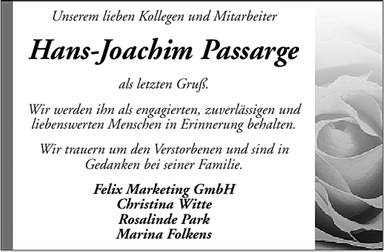 <p>Unserem lieben Kollegen und Mitarbeiter</p><p>Hans-Joachim Passarge<br />als letzten Gruß.<br />Wir werden ihn als engagierten, zuverlässigen und<br />liebenswerten Menschen in Erinnerung behalten.<br />Wir trauern um den Verstorbenen und sind in<br />Gedanken bei seiner Familie.<br />Felix Marketing GmbH<br />Christina Witte<br />Rosalinde Park<br />Marina Folkens</p>