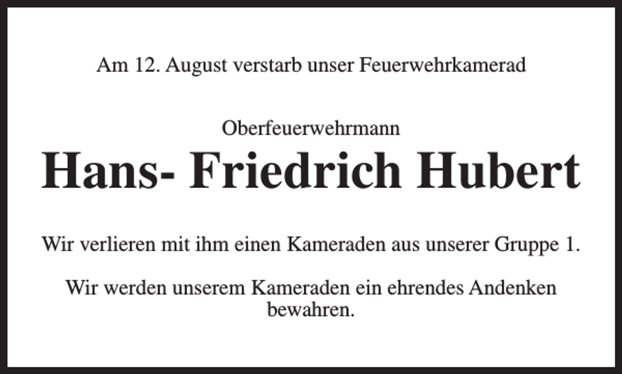 <p>Am 12. August verstarb unser Feuerwehrkamerad<br />Oberfeuerwehrmann</p><p>Hans- Friedrich Hubert<br />Wir verlieren mit ihm einen Kameraden aus unserer Gruppe 1.<br />Wir werden unserem Kameraden ein ehrendes Andenken<br />bewahren.</p>