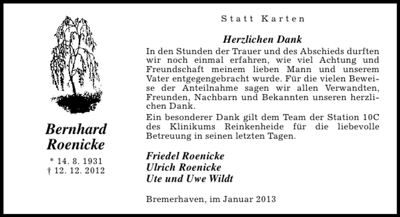 <p>Statt Karten</p><p>Herzlichen Dank</p><p>Bernhard<br />Roenicke<br />* 14. 8. 1931<br />† 12. 12. 2012</p><p>In den Stunden der Trauer und des Abschieds durften<br />wir noch einmal erfahren, wie viel Achtung und<br />Freundschaft meinem lieben Mann und unserem<br />Vater entgegengebracht wurde. Für die vielen Beweise der Anteilnahme sagen wir allen Verwandten,<br />Freunden, Nachbarn und Bekannten unseren herzlichen Dank.<br />Ein besonderer Dank gilt dem Team der Station 10C<br />des Klinikums Reinkenheide für die liebevolle<br />Betreuung in seinen letzten Tagen.</p><p>Friedel Roenicke<br />Ulrich Roenicke<br />Ute und Uwe Wildt<br />Bremerhaven, im Januar 2013</p>