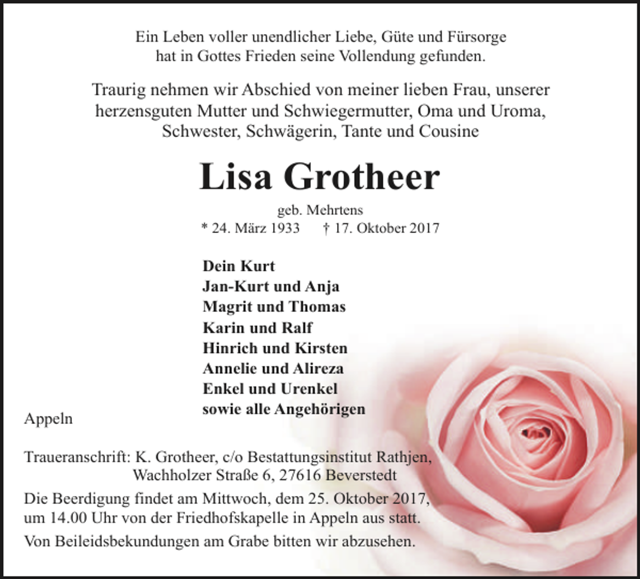 <p>Ein Leben voller unendlicher Liebe, Güte und Fürsorge<br />hat in Gottes Frieden seine Vollendung gefunden.</p><p>Traurig nehmen wir Abschied von meiner lieben Frau, unserer<br />herzensguten Mutter und Schwiegermutter, Oma und Uroma,<br />Schwester, Schwägerin, Tante und Cousine</p><p>Lisa Grotheer<br />geb. Mehrtens<br />* 24. März 1933<br />† 17. Oktober 2017</p><p>Appeln</p><p>Dein Kurt<br />Jan-Kurt und Anja<br />Magrit und Thomas<br />Karin und Ralf<br />Hinrich und Kirsten<br />Annelie und Alireza<br />Enkel und Urenkel<br />sowie alle Angehörigen</p><p>Traueranschrift: K. Grotheer, c/o Bestattungsinstitut Rathjen,<br />Wachholzer Straße 6, 27616 Beverstedt<br />Die Beerdigung findet am Mittwoch, dem 25. Oktober 2017,<br />um 14.00 Uhr von der Friedhofskapelle in Appeln aus statt.<br />Von Beileidsbekundungen am Grabe bitten wir abzusehen.</p>