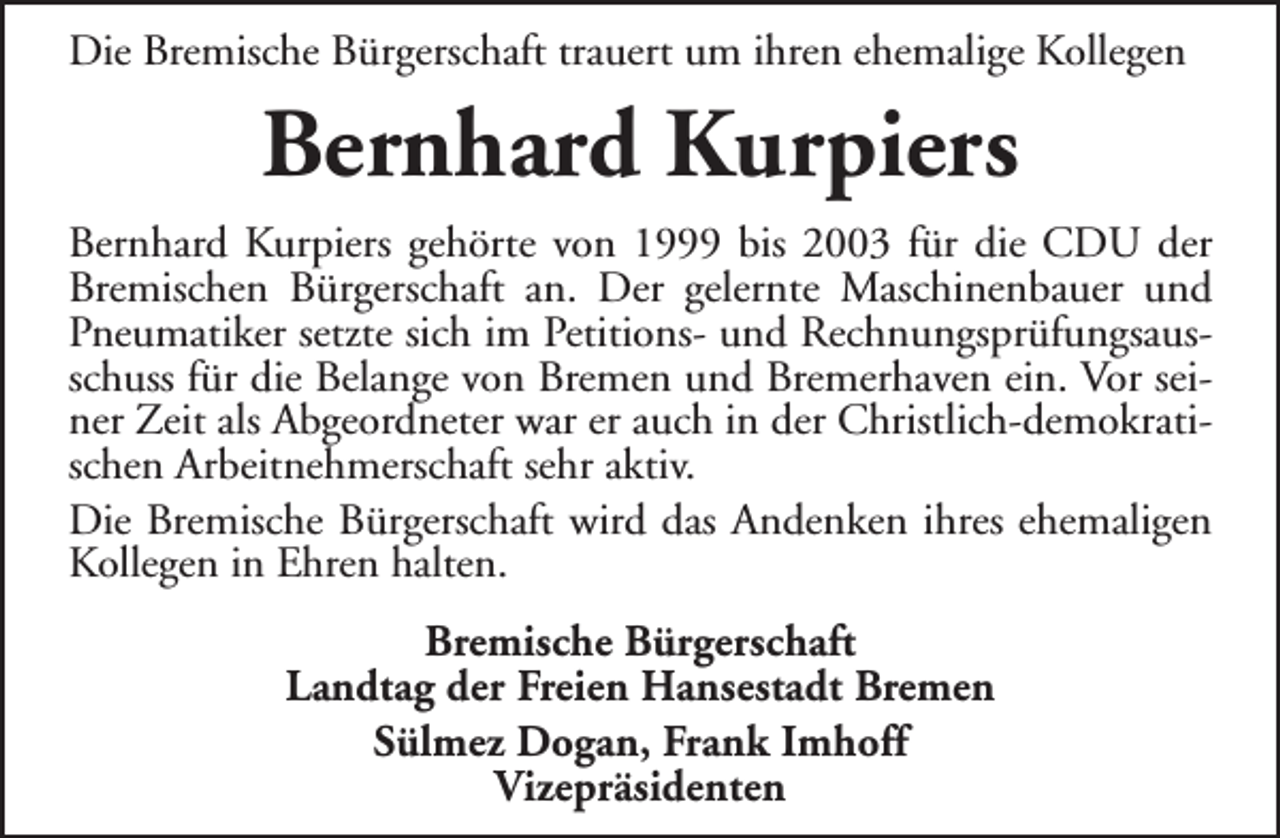 <p>Die Bremische Bürgerschaft trauert um ihren ehemalige Kollegen</p><p>Bernhard Kurpiers<br />Bernhard Kurpiers gehörte von 1999 bis 2003 für die CDU der<br />Bremischen Bürgerschaft an. Der gelernte Maschinenbauer und<br />Pneumatiker setzte sich im Petitions- und Rechnungsprüfungsausschuss für die Belange von Bremen und Bremerhaven ein. Vor seiner Zeit als Abgeordneter war er auch in der Christlich-demokratischen Arbeitnehmerschaft sehr aktiv.<br />Die Bremische Bürgerschaft wird das Andenken ihres ehemaligen<br />Kollegen in Ehren halten.<br />Bremische Bürgerschaft<br />Landtag der Freien Hansestadt Bremen<br />Sülmez Dogan, Frank Imhoff<br />Vizepräsidenten</p>