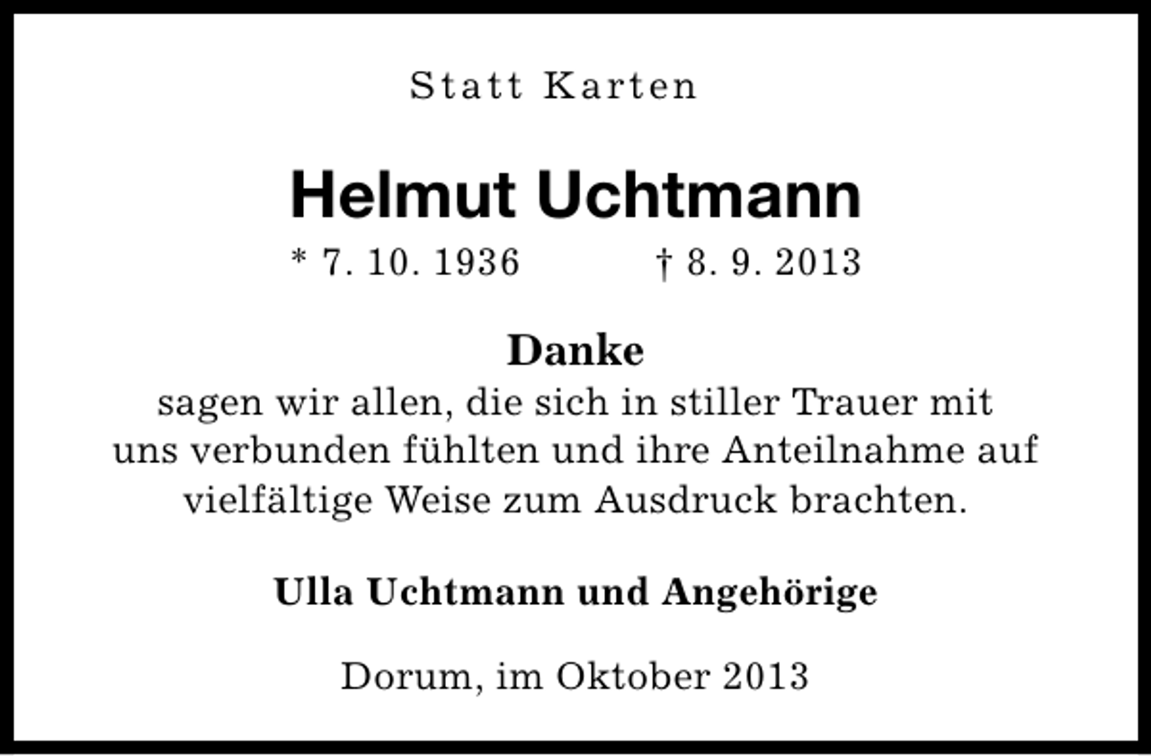 <p>S t a t t K a rt e n</p><p>Helmut Uchtmann</p><p>* 7. 10. 1936</p><p>† 8. 9. 2013</p><p>Danke</p><p>sagen wir allen, die sich in stiller Trauer mit<br />uns verbunden fühlten und ihre Anteilnahme auf<br />vielfältige Weise zum Ausdruck brachten.<br />Ulla Uchtmann und Angehörige<br />Dorum, im Oktober 2013</p>